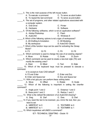 ICT- TECHNICAL DRAFTING - Grade 10
37
_____ 3. This is the main purpose of the left mouse button.
A. To execute a command C. To serve as abort button
B. To repeat the last command D. To serve as pick button
_____ 4. The set of programs, and other related applications associated with
a computer system.
A. Disk Drive C. Printer
B. Hardware D. Software
_____ 5. Of the following softwares, which is not an application software?
A. Adobe Photoshop C. Flash
B. AutoCAD D. Windows 8
_____ 6. Which of the following options is not a type of workspaces?
A. 2D Drafting & Annotation C. 3D Modeling
B. My workspace D. AutoCAD Classic
_____ 7. Which of the function keys can be used for activating the Osnap
Mode?
A. F3 B. F5 C. F9 D. F8
_____ 8. Which command is used to change the size of an existing objects?
A. Move B. Rotate C. Scale D. Zoom
_____ 9. Which command can be used to create a new text style (TS) and
modify the existing ones?
A. Dtext B. Mtext C. Text D. Style
_____ 10. Which of the keyboard keys must be pressed to execute a
command
or to accept an Auto CAD default?
A. F2 and Enter C. Enter and Esc
B. Enter and Space bar D. Esc and Space bar
_____ 11. With a hot grip you can perform these editing tasks
A. Move B. Offset C. Rotate D. Scale
_____ 12. Which of the following is important in setting the chamfer
command?
A. Angle point 1 and 2 C. Distance 1 and 2
B. Base point 1 and 2 D. Radius 1 and 2
_____ 13. What is the default file extension of an AutoCAD drawing?
A. Dwg B. Dwf C. Dws D. Dwt
_____ 14. If you need the text to be reversed, you mirror the text, then you
need to set
A. MIRRTEXT to 0 C. TEXTMIRR to 0
B. MIRRTEXT to 1 D. TEXTMIRR to 1
_____ 15. Which keystrokes will UNDO a command?
 