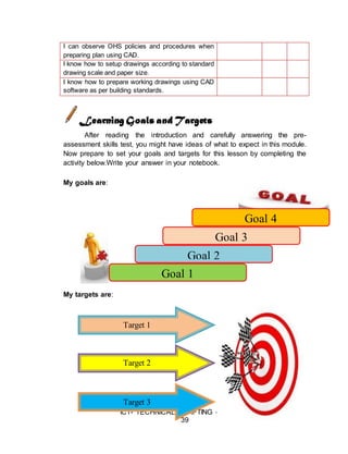 ICT- TECHNICAL DRAFTING - Grade 10
39
I can observe OHS policies and procedures when
preparing plan using CAD.
I know how to setup drawings according to standard
drawing scale and paper size.
I know how to prepare working drawings using CAD
software as per building standards.
Learning Goals and Targets
After reading the introduction and carefully answering the pre-
assessment skills test, you might have ideas of what to expect in this module.
Now prepare to set your goals and targets for this lesson by completing the
activity below.Write your answer in your notebook.
My goals are:
My targets are:
Goal 4
Goal 3
Goal 2
Goal 1
Target 1
Target 2
Target 3
 