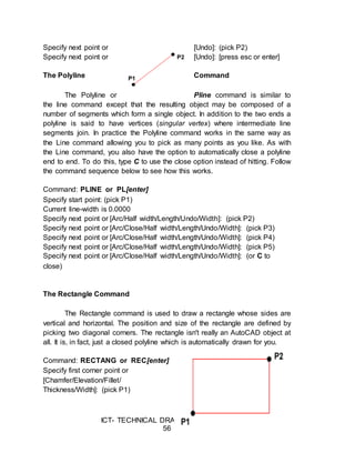 ICT- TECHNICAL DRAFTING - Grade 10
56
Specify next point or [Undo]: (pick P2)
Specify next point or [Undo]: [press esc or enter]
The Polyline Command
The Polyline or Pline command is similar to
the line command except that the resulting object may be composed of a
number of segments which form a single object. In addition to the two ends a
polyline is said to have vertices (singular vertex) where intermediate line
segments join. In practice the Polyline command works in the same way as
the Line command allowing you to pick as many points as you like. As with
the Line command, you also have the option to automatically close a polyline
end to end. To do this, type C to use the close option instead of hitting. Follow
the command sequence below to see how this works.
Command: PLINE or PL[enter]
Specify start point: (pick P1)
Current line-width is 0.0000
Specify next point or [Arc/Half width/Length/Undo/Width]: (pick P2)
Specify next point or [Arc/Close/Half width/Length/Undo/Width]: (pick P3)
Specify next point or [Arc/Close/Half width/Length/Undo/Width]: (pick P4)
Specify next point or [Arc/Close/Half width/Length/Undo/Width]: (pick P5)
Specify next point or [Arc/Close/Half width/Length/Undo/Width]: (or C to
close)
The Rectangle Command
The Rectangle command is used to draw a rectangle whose sides are
vertical and horizontal. The position and size of the rectangle are defined by
picking two diagonal corners. The rectangle isn't really an AutoCAD object at
all. It is, in fact, just a closed polyline which is automatically drawn for you.
Command: RECTANG or REC[enter]
Specify first corner point or
[Chamfer/Elevation/Fillet/
Thickness/Width]: (pick P1)
 