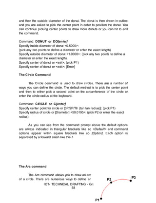 ICT- TECHNICAL DRAFTING - Grade 10
58
and then the outside diameter of the donut. The donut is then drawn in outline
and you are asked to pick the center point in order to position the donut. You
can continue picking center points to draw more donuts or you can hit to end
the command.
Command: DONUT or DO[enter]
Specify inside diameter of donut <0.5000>:
(pick any two points to define a diameter or enter the exact length)
Specify outside diameter of donut <1.0000>: (pick any two points to define a
diameter or enter the exact length)
Specify center of donut or <exit>: (pick P1)
Specify center of donut or <exit>: [Enter]
The Circle Command
The Circle command is used to draw circles. There are a number of
ways you can define the circle. The default method is to pick the center point
and then to either pick a second point on the circumference of the circle or
enter the circle radius at the keyboard.
Command: CIRCLE or C[enter]
Specify center point for circle or [3P/2P/Ttr (tan tan radius)]: (pick P1)
Specify radius of circle or [Diameter] <50.0195>: (pick P2 or enter the exact
radius)
As you can see from the command prompt above the default options
are always indicated in triangular brackets like so <Default> and command
options appear within square brackets like so [Option]. Each option is
separated by a forward slash like this /.
The Arc command
The Arc command allows you to draw an arc
of a circle. There are numerous ways to define an
 
