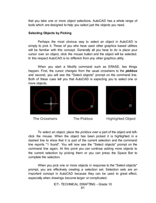 ICT- TECHNICAL DRAFTING - Grade 10
61
that you take one or more object selections. AutoCAD has a whole range of
tools which are designed to help you select just the objects you need.
Selecting Objects by Picking
Perhaps the most obvious way to select an object in AutoCAD is
simply to pick it. Those of you who have used other graphics based utilities
will be familiar with this concept. Generally all you have to do is place your
cursor over an object, click the mouse button and the object will be selected.
In this respect AutoCAD is no different from any other graphics utility.
When you start a Modify command such as ERASE, two things
happen. First, the cursor changes from the usual crosshairs to the pickbox
and second, you will see the "Select objects" prompt on the command line.
Both of these cues tell you that AutoCAD is expecting you to select one or
more objects.
To select an object, place the pickbox over a part of the object and left-
click the mouse. When the object has been picked it is highlighted in a
dashed line to show that it is part of the current selection and the command
line reports "1 found". You will now see the "Select objects" prompt on the
command line again. At this point you can continue adding more objects to
the current selection by picking them or you can press the Space Bar to
complete the selection.
When you pick one or more objects in response to the "Select objects"
prompt, you are effectively creating a selection set. Selection sets are an
important concept in AutoCAD because they can be used to great effect,
especially when drawings become larger or complicated.
 