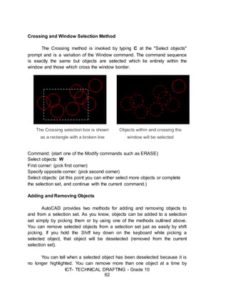 ICT- TECHNICAL DRAFTING - Grade 10
62
Crossing and Window Selection Method
The Crossing method is invoked by typing C at the "Select objects"
prompt and is a variation of the Window command. The command sequence
is exactly the same but objects are selected which lie entirely within the
window and those which cross the window border.
Command: (start one of the Modify commands such as ERASE)
Select objects: W
First corner: (pick first corner)
Specify opposite corner: (pick second corner)
Select objects: (at this point you can either select more objects or complete
the selection set, and continue with the current command.)
Adding and Removing Objects
AutoCAD provides two methods for adding and removing objects to
and from a selection set. As you know, objects can be added to a selection
set simply by picking them or by using one of the methods outlined above.
You can remove selected objects from a selection set just as easily by shift
picking. If you hold the Shift key down on the keyboard while picking a
selected object, that object will be deselected (removed from the current
selection set).
You can tell when a selected object has been deselected because it is
no longer highlighted. You can remove more than one object at a time by
 