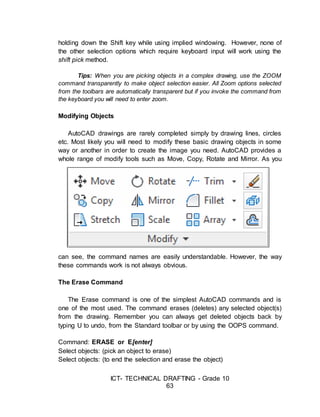 ICT- TECHNICAL DRAFTING - Grade 10
63
holding down the Shift key while using implied windowing. However, none of
the other selection options which require keyboard input will work using the
shift pick method.
Tips: When you are picking objects in a complex drawing, use the ZOOM
command transparently to make object selection easier. All Zoom options selected
from the toolbars are automatically transparent but if you invoke the command from
the keyboard you will need to enter zoom.
Modifying Objects
AutoCAD drawings are rarely completed simply by drawing lines, circles
etc. Most likely you will need to modify these basic drawing objects in some
way or another in order to create the image you need. AutoCAD provides a
whole range of modify tools such as Move, Copy, Rotate and Mirror. As you
can see, the command names are easily understandable. However, the way
these commands work is not always obvious.
The Erase Command
The Erase command is one of the simplest AutoCAD commands and is
one of the most used. The command erases (deletes) any selected object(s)
from the drawing. Remember you can always get deleted objects back by
typing U to undo, from the Standard toolbar or by using the OOPS command.
Command: ERASE or E[enter]
Select objects: (pick an object to erase)
Select objects: (to end the selection and erase the object)
 