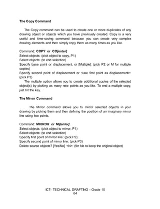 ICT- TECHNICAL DRAFTING - Grade 10
64
The Copy Command
The Copy command can be used to create one or more duplicates of any
drawing object or objects which you have previously created. Copy is a very
useful and time-saving command because you can create very complex
drawing elements and then simply copy them as many times as you like.
Command: COPY or CO[enter]
Select objects: (pick object to copy, P1)
Select objects: (to end selection)
Specify base point or displacement, or [Multiple]: (pick P2 or M for multiple
copies)
Specify second point of displacement or <use first point as displacement>:
(pick P3)
The multiple option allows you to create additional copies of the selected
object(s) by picking as many new points as you like. To end a multiple copy,
just hit the key.
The Mirror Command
The Mirror command allows you to mirror selected objects in your
drawing by picking them and then defining the position of an imaginary mirror
line using two points.
Command: MIRROR or MI[enter]
Select objects: (pick object to mirror, P1)
Select objects: (to end selection)
Specify first point of mirror line: (pick P2)
Specify second point of mirror line: (pick P3)
Delete source objects? [Yes/No] <N>: (for No to keep the original object)
 