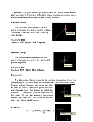 ICT- TECHNICAL DRAFTING - Grade 10
76
However, it's a good idea to get to know all of the Osnaps so that you can
plan your drawing, knowing all of the tools at your disposal. A sensible use of
Osnaps is the best way to improve your drawing efficiency.
Endpoint Osnap
The Endpoint Osnap breaks to the end
points of lines and arcs and to polyline vertices.
This is one of the most useful and commonly
used Osnaps.
Command: END
Short-cut: Shift + Right Click Endpoint
Midpoint Osnap
The Midpoint Osnap breaks to the mid
points of lines and arcs and to the mid-point of
polyline segments.
Command: MID
Short-cut: Shift + Right Click Midpoint
Intersection
The Intersection Osnap snaps to the physical intersection of any two
drawing objects (i.e. where lines, arcs or circles etc. cross each other) and to
Polyline vertices. However, this osnap can also
be used to snap to intersection points which do
not physically exist. This feature is called the
Extended Intersection (see the illustration on
the right). To use the apparent intersection
feature, you must pick two points to indicate
which two objects should be used.
Extension
 