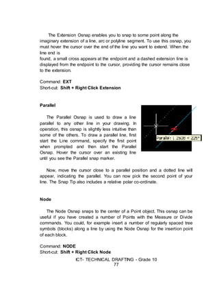 ICT- TECHNICAL DRAFTING - Grade 10
77
The Extension Osnap enables you to snap to some point along the
imaginary extension of a line, arc or polyline segment. To use this osnap, you
must hover the cursor over the end of the line you want to extend. When the
line end is
found, a small cross appears at the endpoint and a dashed extension line is
displayed from the endpoint to the cursor, providing the cursor remains close
to the extension.
Command: EXT
Short-cut: Shift + Right Click Extension
Parallel
The Parallel Osnap is used to draw a line
parallel to any other line in your drawing. In
operation, this osnap is slightly less intuitive than
some of the others. To draw a parallel line, first
start the Line command, specify the first point
when prompted and then start the Parallel
Osnap. Hover the cursor over an existing line
until you see the Parallel snap marker.
Now, move the cursor close to a parallel position and a dotted line will
appear, indicating the parallel. You can now pick the second point of your
line. The Snap Tip also includes a relative polar co-ordinate.
Node
The Node Osnap snaps to the center of a Point object. This osnap can be
useful if you have created a number of Points with the Measure or Divide
commands. You could, for example insert a number of regularly spaced tree
symbols (blocks) along a line by using the Node Osnap for the insertion point
of each block.
Command: NODE
Short-cut: Shift + Right Click Node
 
