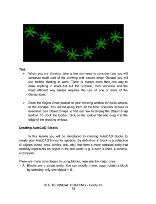 ICT- TECHNICAL DRAFTING - Grade 10
78
Tips:
 When you are drawing, take a few moments to consider how you will
construct each part of the drawing and decide which Osnaps you will
use before starting to work. There is always more than one way to
draw anything in AutoCAD but the quickest, most accurate and the
most efficient way always requires the use of one or more of the
Osnap tools.
 Dock the Object Snap toolbar to your drawing window for quick access
to the Osnaps. You will be using them all the time, one-click access is
essential. See Object Snaps to find out how to display the Object Snap
toolbar. To dock the toolbar, click on the toolbar title and drag it to the
edge of the drawing window.
Creating AutoCAD Blocks
In this lesson you will be introduced to creating AutoCAD blocks to
create your AutoCAD library for symbols. By definition, a block is a collection
of objects (lines, arcs, circles, text, etc.) that form a more complex entity that
normally represents an object in the real world, e.g. a door, a chair, a window,
a computer.
There are many advantages to using blocks, here are the major ones:
A. Blocks are a single entity. You can modify (move, copy, rotate) a block
by selecting only one object in it.
 