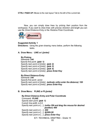 ICT- TECHNICAL DRAFTING - Grade 10
83
CTRL+ PAGE UP: Moves to the next layout Tab to the left of the current tab
Now, you can simply draw lines by picking their position from the
workspace. If you want to draw lines with precise direction and length you can
use the Direct Distance Entry or the Relative Polar Coordinate.
Suggested Activity 1
Directions: Using the given drawing menu below, perform the following
tasks.
A. Draw Menu: LINE or L[enter]
By Picking
Command: LINE
Specify first point: (pick 1)
Specify next point or [Undo]: (pick 2)
Specify next point or [Undo]: (pick 3)
Specify next point or [Undo]: (pick 4)
Specify next point or [Undo]: press Enter Key
By Direct Distance Entry
Command: LINE
Specify first point: (pick)
Specify next point or [Undo]: (activate ortho enter the distance) 100
Specify next point or [Undo]: press Enter Key
B. Draw Menu: PLINE or PL[enter]
By Direct Distance Entry and Polar Coordinate
Command: PLINE
Specify start point: (pick 1)
Current line-width is 0.0
Specify next point or […]: (ortho ON and drag the mouse for desired
position) 400
Specify next point or […]: 200
Specify next point or […]: @300<30
Specify next point or […]: press Enter Key
Process
 