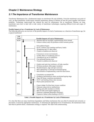 9
Chapter 2 Maintenance Strategy
2.1 The Importance of Transformer Maintenance
Transformer Maintenance has a fundamental impact on transformer life and reliability. From the transformer user point of
view, an ideal transformer would require minimal maintenance during its lifetime (at least 40 years) together with utmost
reliability. Technology improvement has reduced the need for maintenance, but as transformer lifetimes are long,
transformer users have to deal with a wide variety of transformer technologies, requiring different levels and scopes of
maintenance.
Possible Impacts of on a Transformer by Lack of Maintenance
The following table gives an overview of the possible impacts of a lack of maintenance as a function of transformer age, for
a typical transformer:
Life
Used Possible Impacts of Lack of Maintenance
- Baseline data not recorded, commissioning errors missed
- Failure to detect early life problems within warranty period
- Oil oxidation begins
- OLTC contacts wear (medium and heavy loads)
- Weathering and UV takes affect
- Trends in condition not observed
- Corrosion in severe environments
- Visible affects of weathering and UV
- Transducers go out of calibration
- Fan and pump bearing wear
- Trends in condition not observed
- Gaskets and seals lose resilience, oil leaks manifest
- Oil decay products affect paper insulation
- Weathered paint, edge and spot corrosion
- Miss opportunity to intercept accelerated ageing
- Miss benefits of implementing a mid-life intervention
- Uncertainty on remnant life
- Oxidation and hydrolysis enters accelerated ageing stage
- Paper DP drops, sometimes prematurely
- OLTC and bushing failure rates increase
- Paint system protection fails
NEW
20%
40%
60%
80%
100%
- Expect sludge if oil has been in poor condition
- Exposure causes device malfunctions
- Wiring and cable insulation en-brittle
- Bad oil leaks need regular topping up
- Dielectric withstand diminishes (moisture)
- Expensive failure (often bushing or OLTC)
Table 2: Possible Impacts on a Transformer by Lack of Maintenance
It is clear that there are many transformer degradation and failure mechanisms that can either be detected and corrected, or
prevented, or slowed by appropriate maintenance. To determine the appropriate level of maintenance, the maintenance tasks
and when to perform them, a maintenance strategy is required. This starts with commissioning.
 
