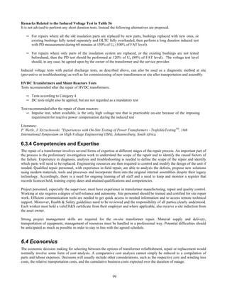 99
Remarks Related to the Induced Voltage Test in Table 56
It is not advised to perform any short duration tests. Instead the following alternatives are proposed.
─ For repairs where all the old insulation parts are replaced by new parts, bushings replaced with new ones, or
existing bushings fully tested separately and OLTC fully overhauled, then perform a long duration induced test
with PD measurement during 60 minutes at 150% of Un (100% of FAT level).
─ For repairs where only parts of the insulation system are replaced, or the existing bushings are not tested
beforehand, then the PD test should be performed at 120% of Un (80% of FAT level). The voltage test level
should, in any case, be agreed upon by the owner of the transformer and the service provider.
Induced voltage tests with partial discharge tests, as described above, can also be used as a diagnostic method at site
(preventive or troubleshooting) as well as for commissioning of new transformers at site after transportation and assembly.
HVDC Transformers and Shunt Reactors Tests
Tests recommended after the repair of HVDC transformers:
─ Tests according to Category 4
─ DC tests might also be applied, but are not regarded as a mandatory test
Test recommended after the repair of shunt reactors:
─ Impulse test, when available, is the only high voltage test that is practicable on-site because of the imposing
requirement for reactive power compensation during the induced test
Literature:
P. Werle, J. Szczechowski, "Experiences with On-Site Testing of Power Transformers - TrafoSiteTestingTM
, 16th
International Symposium on High Voltage Engineering (ISH), Johannesburg, South Africa.
6.3.4 Competencies and Expertise
The repair of a transformer involves several forms of expertise at different stages of the repair process. An important part of
the process is the preliminary investigation work to understand the scope of the repair and to identify the causal factors of
the failure. Experience in diagnosis, analysis and troubleshooting is needed to define the scope of the repair and identify
which parts will need to be replaced. Engineering resources are then required to control and modify the design of the unit if
needed. Qualified repair personnel, with experience in field repair, are able to analysis the defects, propose new solutions
using modern materials, tools and processes and incorporate them into the original internal assemblies despite their legacy
technology. Accordingly, there is a need for ongoing training of all staff and a need to keep and monitor a register that
records licences held, training expiry dates and attained qualifications and competencies.
Project personnel, especially the supervisor, must have experience in transformer manufacturing, repair and quality control.
Working at site requires a degree of self-reliance and autonomy. Site personnel should be trained and certified for site repair
work. Efficient communication tools are needed to get quick access to needed information and to access remote technical
support. Moreover, Health & Safety guidelines need to be reviewed and the responsibility of all parties clearly understood.
Each worker must hold a valid H&S certificate from their employer and where applicable, also receive a site induction from
the asset owner.
Strong project management skills are required for the on-site transformer repair. Material supply and delivery,
transportation of equipment, management of resources must be handled in a professional way. Potential difficulties should
be anticipated as much as possible in order to stay in line with the agreed schedule.
6.4 Economics
The economic decision making for selecting between the options of transformer refurbishment, repair or replacement would
normally involve some form of cost analysis. A comparative cost analysis cannot simply be reduced to a compilation of
parts and labour expenses. Decisions will usually include other considerations, such as the respective core and winding loss
costs, the relative transportation costs, and the cumulative business costs expected over the duration of outage.
 