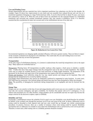 100
Core and Winding Losses
Design enhancements and new materials have led to important transformer loss reductions over the last few decades. By
example, Figure 26 shows how improvements in core steels and core assembly have reduced the per unit core loss in a
transformer population belonging to a large North-American utility. It can be observed that in about 50 years, core losses
have reduced by a factor of 10. When the costs of these losses are calculated over the expected lifespan of a refurbished
transformer and converted into constant (actualized) expenses, they may amount to prohibitive levels. It is therefore
essential that this consideration be taken into account early in the refurbishment decision of an older unit.
Figure 26: Reduction in Core Losses Over Time
Environmental regulations are changing rapidly and plant efficiency will receive greater scrutiny. These are likely to impact
on the economic evaluations for all projects to be undertaken. This could make the core and winding losses even more
costly to utilities that rely on fossil fuel generation.
Transportation
At the early stages of refurbishment planning, it is common to underestimate the round trip transportation costs to the repair
shop. Many aspects are overlooked such as:
Management: Planning heavy lift transportation on public roadways often requires a fresh survey to identify a suitable
route. Usually there have been major changes from the arrangement used at the time of initial installation. The original
routes may no longer be available because of axle load restrictions or bridge height limitations. The preparation of the
documents for the permits and supervision of the transportation may require work from an engineering firm.
Permits and Insurance: Local authorities along the way may require permits and charges can be important. Most will
demand that the transportation be covered by liability insurance.
Civil Work: Road infrastructures may need to be temporarily reinforced or augmented at some locations. In some cases,
new roads must be constructed. Also railroad sidings and branch lines may have been dismantled or fallen into disrepair.
Risks: The possibility of damaging the transformer during transportation is not negligible and must be factored into the
project.
Outage Time
Outage costs are very sensitive to the time of year and outage duration and in most cases are very complex to evaluate. They
must take into account contingency and spare availability. For facilities that operate with an N-1 contingency, it is an
indirect risk-associated cost. For other facilities, outage penalties can be considerable and time for repair may become the
unique criterion for the decision to replace, repair or refurbish.
Reliability and Tests
In principle, a refurbishment restores the reliability level to equal a new unit. Reliability costs should therefore be included,
by default, in the overhaul costs through the necessary level of care and extent of the work. In theory, differential costs in
testing could be discarded as both repaired units and new units would then go through very similar commissioning
procedures. In practice, however, there are a number of instances where extra testing could be required. Reliability
uncertainties have to addressed, for example in cases where the refurbishment work is carried out by a new service provider.
Therefore, in most cases, either testing costs or a reliability premium should be included.
0
0,5
1
1,5
2
2,5
3
1926-
1949
1950-
1959
1960-
1964
1965-
1969
1970-
1974
1975-
1979
1980-
1984
1985-
1989
1990-
1994
1995-
auj2009
Corelosses(kW/MVA)
Fabrication years
 