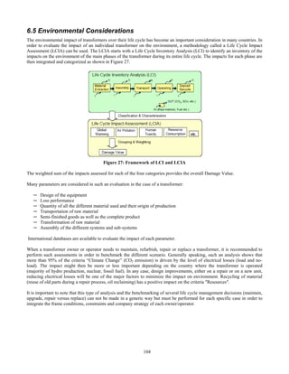 104
6.5 Environmental Considerations
The environmental impact of transformers over their life cycle has become an important consideration in many countries. In
order to evaluate the impact of an individual transformer on the environment, a methodology called a Life Cycle Impact
Assessment (LCIA) can be used. The LCIA starts with a Life Cycle Inventory Analysis (LCI) to identify an inventory of the
impacts on the environment of the main phases of the transformer during its entire life cycle. The impacts for each phase are
then integrated and categorized as shown in Figure 27.
Figure 27: Framework of LCI and LCIA
The weighted sum of the impacts assessed for each of the four categories provides the overall Damage Value.
Many parameters are considered in such an evaluation in the case of a transformer:
─ Design of the equipment
─ Loss performance
─ Quantity of all the different material used and their origin of production
─ Transportation of raw material
─ Semi-finished goods as well as the complete product
─ Transformation of raw material
─ Assembly of the different systems and sub-systems
International databases are available to evaluate the impact of each parameter.
When a transformer owner or operator needs to maintain, refurbish, repair or replace a transformer, it is recommended to
perform such assessments in order to benchmark the different scenario. Generally speaking, such an analysis shows that
more than 95% of the criteria “Climate Change” (CO2 emission) is driven by the level of electrical losses (load and no-
load). The impact might then be more or less important depending on the country where the transformer is operated
(majority of hydro production, nuclear, fossil fuel). In any case, design improvements, either on a repair or on a new unit,
reducing electrical losses will be one of the major factors to minimize the impact on environment. Recycling of material
(reuse of old parts during a repair process, oil reclaiming) has a positive impact on the criteria "Resources".
It is important to note that this type of analysis and the benchmarking of several life cycle management decisions (maintain,
upgrade, repair versus replace) can not be made in a generic way but must be performed for each specific case in order to
integrate the frame conditions, constraints and company strategy of each owner/operator.
 