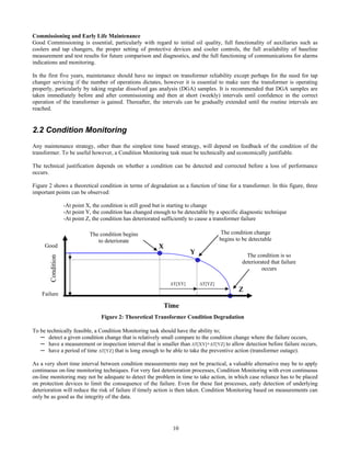 10
Commissioning and Early Life Maintenance
Good Commissioning is essential, particularly with regard to initial oil quality, full functionality of auxiliaries such as
coolers and tap changers, the proper setting of protective devices and cooler controls, the full availability of baseline
measurement and test results for future comparison and diagnostics, and the full functioning of communications for alarms
indications and monitoring.
In the first five years, maintenance should have no impact on transformer reliability except perhaps for the need for tap
changer servicing if the number of operations dictates, however it is essential to make sure the transformer is operating
properly, particularly by taking regular dissolved gas analysis (DGA) samples. It is recommended that DGA samples are
taken immediately before and after commissioning and then at short (weekly) intervals until confidence in the correct
operation of the transformer is gained. Thereafter, the intervals can be gradually extended until the routine intervals are
reached.
2.2 Condition Monitoring
Any maintenance strategy, other than the simplest time based strategy, will depend on feedback of the condition of the
transformer. To be useful however, a Condition Monitoring task must be technically and economically justifiable.
The technical justification depends on whether a condition can be detected and corrected before a loss of performance
occurs.
Figure 2 shows a theoretical condition in terms of degradation as a function of time for a transformer. In this figure, three
important points can be observed:
-At point X, the condition is still good but is starting to change
-At point Y, the condition has changed enough to be detectable by a specific diagnostic technique
-At point Z, the condition has deteriorated sufficiently to cause a transformer failure
To be technically feasible, a Condition Monitoring task should have the ability to;
─ detect a given condition change that is relatively small compare to the condition change where the failure occurs,
─ have a measurement or inspection interval that is smaller than ∆T[XY]+∆T[YZ] to allow detection before failure occurs,
─ have a period of time ∆T[YZ] that is long enough to be able to take the preventive action (transformer outage).
As a very short time interval between condition measurements may not be practical, a valuable alternative may be to apply
continuous on-line monitoring techniques. For very fast deterioration processes, Condition Monitoring with even continuous
on-line monitoring may not be adequate to detect the problem in time to take action, in which case reliance has to be placed
on protection devices to limit the consequence of the failure. Even for these fast processes, early detection of underlying
deterioration will reduce the risk of failure if timely action is then taken. Condition Monitoring based on measurements can
only be as good as the integrity of the data.
∆T[YZ]∆T[XY]
Condition
The condition begins
to deteriorate
Y
Z
The condition change
begins to be detectable
Good X
The condition is so
deteriorated that failure
occurs
Time
Failure
Figure 2: Theoretical Transformer Condition Degradation
 