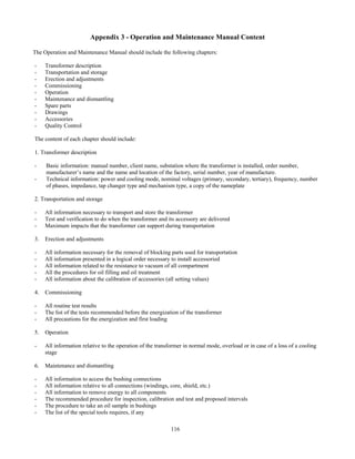 116
Appendix 3 - Operation and Maintenance Manual Content
The Operation and Maintenance Manual should include the following chapters:
- Transformer description
- Transportation and storage
- Erection and adjustments
- Commissioning
- Operation
- Maintenance and dismantling
- Spare parts
- Drawings
- Accessories
- Quality Control
The content of each chapter should include:
1. Transformer description
- Basic information: manual number, client name, substation where the transformer is installed, order number,
manufacturer’s name and the name and location of the factory, serial number, year of manufacture.
- Technical information: power and cooling mode, nominal voltages (primary, secondary, tertiary), frequency, number
of phases, impedance, tap changer type and mechanism type, a copy of the nameplate
2. Transportation and storage
- All information necessary to transport and store the transformer
- Test and verification to do when the transformer and its accessory are delivered
- Maximum impacts that the transformer can support during transportation
3. Erection and adjustments
- All information necessary for the removal of blocking parts used for transportation
- All information presented in a logical order necessary to install accessoried
- All information related to the resistance to vacuum of all compartment
- All the procedures for oil filling and oil treatment
- All information about the calibration of accessories (all setting values)
4. Commissioning
- All routine test results
- The list of the tests recommended before the energization of the transformer
- All precautions for the energization and first loading
5. Operation
- All information relative to the operation of the transformer in normal mode, overload or in case of a loss of a cooling
stage
6. Maintenance and dismantling
- All information to access the bushing connections
- All information relative to all connections (windings, core, shield, etc.)
- All information to remove energy to all components
- The recommended procedure for inspection, calibration and test and proposed intervals
- The procedure to take an oil sample in bushings
- The list of the special tools requires, if any
 