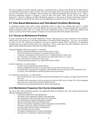 11
Of course, in addition to all these technical conditions, a maintenance task or a group of tasks should only be implemented if
it is justifiable (for economics or safety). In other words, the cost to apply a task or of a group of tasks has to be less than the
total cost of the failure that it is intended to prevent, taking into account the probability that this failure occurs. When a
preventive maintenance program is designed, a group of tasks with similar "ideal" intervals will be regrouped for
optimization. Moreover, applying a Condition Monitoring program to a large group of identical transformers sometimes
identifies a problem in one unit that then allows the timely application of corrective actions to all members of the group.
2.3 Time Based Maintenance and Time Based Condition Monitoring
As indicated previously, these actions include maintenance actions to improve the condition and actions to evaluate
condition. These time-based actions, as the name indicates, have the unique feature of being predictable and it is possible to
prepare maintenance plans yearly. It is already known that maintenance practices may be significantly different from
country to country and even from company to company, for several reasons that will be studied in this section.
2.3.1 Survey on Maintenance Practices
A survey conducted by the WG evaluates Maintenance Practice. Representatives of major transformer owners indicated
whether tasks were performed as Time Based Maintenance or Condition Based Maintenance. The survey was divided in
two parts, one for the transmission transformers and one for generator step-up (GSU) transformers. 30 respondents
completed the survey and the detailed results are in Appendix 1. Survey results show that many transformer users try to
apply Condition Based Maintenance rather than Time Based Maintenance.
Among the highlights of the survey results, it is noted that:
- There are significant differences on the task intervals for "visits"
- Oil test task intervals are in general in accordance with IEC 60422
- A majority of respondents use electrical tests on a "Conditional based" criterion only
- For "Accessories verifications", task intervals vary significantly (from 1 to 12 years)
- OLTC task intervals vary between 4 and 12 years
- Bushing maintenance practices vary significantly between utilities
For GSU transformers, it is observed that:
- Visits are made at a significantly shorter interval,
- Periodic sampled DGA are made, for the great majority, at an interval of one year or less
- Continuous DGA monitoring is not applied as often, probably due to the proximity of the maintenance crew
- A minority of the respondents are performing electrical tests periodically
For Transmission transformers, it is observed that:
- The intervals between visits vary greatly between the respondents but in general, are longer intervals than for
GSU users
- Continuous DGA monitoring is used more intensively than for GSU users, by about 50% of the respondents
and on the more critical units (selected by different criteria)
- Electrical tests are performed by about two third of the respondents
2.3.2 Maintenance Frequency from Survey Interpretation
The survey shows that maintenance practices vary significantly between transformer users. The possible factors that may
influence maintenance practices are:
- Transformer characteristics and specifications
- The quality of the components installed on the transformer
- The required duty of the transformer (load, OLTC operation)
- The transformer environment (temperature, humidity)
- Historical transformer failure rate and failure types
- The level of transformer redundancy and the consequences of unavailability
- The failure mode and its effects on substation safety
- Company culture and focus based on maintenance
- The availability and costs of labour
- The degree of implementation of modern technologies
- The presence of a maintenance optimization program
 