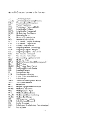 121
Appendix 5: Acronyms used in the brochure
AC: Alternating Current
ACLD: Alternating Current Long Duration
CBM: Condition-Based Maintenance
CT: Current Transformer
CTC: Continuously Transposed Cable
DBP: 2,6-di-tert-butyl-phenol
DBPC: 2,6-di-tert-butyl-paracresol
DETC: De-Energised Tap Changer
DF: Dissipation Factor
DP Degree of Polymerisation
DGA: Dissolved Gas Analysis
ECT Electrostatic Charging Tendency
EMC Electrostatic Compatibility
FAT: Factory Acceptance Test
FDS: Frequency Domain Spectroscopy
FRA: Frequency Response Analysis
FRSL: Frequency Response Stray Losses
GIS: Gas Insulated Switchgear
GIT Gas Insulated Transformer
GSU: Generator Step-Up (transformer)
H&S Health and Safety
HPLC High Performance Liquid Chromatography
HV: High Voltage
HVDC: High Voltage Direct Current
IED: Intelligent Electronic Device
IFT: Interfacial Tension
IP Ingress Protection
LFH: Low Frequency Heating
LTI: Liquid Temperature Indicator
LV: Low Voltage
MMS: Maintenance Management System
MOA: Metal Oxide Arrestor
OD: Oil Directed
OEM: Original Equipment Manufacturer
OFAF: Oil Forced Air Forced
OIP: Oil Impregnated Paper
OIT: Oil Insulated Transformer
OLCM: On-Line Condition Monitoring
OLTC: On-Line Tap Changer
OTI Oil Temperature Indicator
PCB: Polychlorinated Biphenyl
PD: Partial Discharge
PDC: Polarization Depolarization Current (method)
PF: Power Factor
 