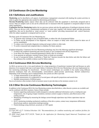 16
2.6 Continuous On-Line Monitoring
2.6.1 Definitions and Justifications
Monitoring can be described as all aspects of performance management concerned with tracking the system activities in
order to gather the appropriate data needed for determining performance.
On-Line M onitoring implies aspects where data can be collected while the equipment is electrically energized and in
service. Data (or samples such as oil) can be collected and /or measured while the equipment is energized (subject to local
safety regulations).
Continuous On-Line Monitoring implies the two previous notions and also the application of intelligent electronic devices
(IED). These are devices with a measurement mechanism of some type, together with internal signal and data processing
capabilities, that can be described as ‘smart sensors’ or ‘smart systems’ providing measurement and control functions,
while the subject equipment is energized and in service.
The basic goals of Continuous On-Line Monitoring are:
─ To generate early warnings in case of incipient faults, to reduce the risk of unexpected failure
─ To follow up the development of the diagnostic values on suspect or faulty units which cannot be taken out of
service immediately
─ To reduce costs for periodic diagnostic testing and assign workers to other tasks
─ To archive measured and computed data in a database for future analyses
If applied adequately, Continuous On-Line Monitoring technology may have the following significant advantages:
─ It reduces the condition monitoring task interval nearly to zero (compared with off-line diagnostics)
─ It can detect the change of measured parameter(s) shortly after its occurrence
─ It can generate an automatic warning if preset limits or trends are exceeded
─ In case of unexpected failure, it performs a "black box" function (records the data before and after the failure and
thus enhances the available evidence used for failure analysis)
2.6.2 Continuous DGA On-Line Monitoring
As DGA are proven to be a very good indicator for a large proportion of transformer incipient fault and because an early
detection of an incipient fault may avoid major failure, Continuous DGA On-Line Monitoring is the most implemented on-
line monitoring technology for transformers. Several sensors technologies are available in the market using different
detection techniques (fuel cell, chromatography, semiconductor, photo-acoustic spectroscopy, thermal conductivity).
Depending of the technology and its implementation, the systems are able to provide:
─ A single measurement of one specific gas
─ A single measurement of a composition of several gases with specific proportions and sensitivities
─ Multiple measurements of different gases
Gas-in-oil monitors often include a built-in moisture sensor to provide data on the moisture content in oil.
2.6.3 Other On-Line Continuous Monitoring Technologies
In addition to the Continuous DGA On-Line Monitoring systems described above, other discrete systems are available and
can be combined with DGA monitors. Some of them include:
─ Systems supporting mathematical models designed to calculate additional information such as winding hot spot
temperatures, rate of ageing of paper insulation, moisture content in paper or barriers, and effectiveness of the
cooling systems
─ Monitoring of bushings by measuring the leakage current through capacitance tap (where capacitance taps are
available)
─ OLTC monitoring including mechanical conditions of the drive system, contact wear, temperature differential,
dissolved gas analysis, tap position tracking/counting
─ Partial discharge using electrical, acoustical, or UHF signals
Literature:
[1] Cigré WG A2.27: Technical Brochure 343, "Recommendations for condition monitoring and condition facilities for
transformers"
[2] IEEE Draft Guide PC57.143/20, "Guide for the Application for Monitoring Liquid Immersed Transformers and
Components"
 