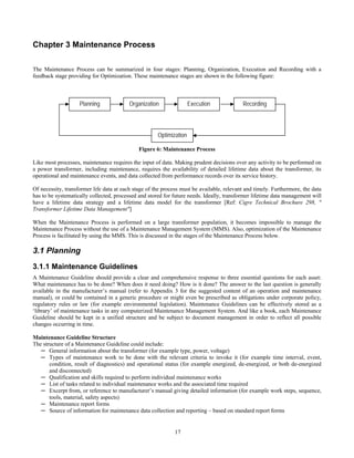 17
Chapter 3 Maintenance Process
The Maintenance Process can be summarized in four stages: Planning, Organization, Execution and Recording with a
feedback stage providing for Optimization. These maintenance stages are shown in the following figure:
Figure 6: Maintenance Process
Like most processes, maintenance requires the input of data. Making prudent decisions over any activity to be performed on
a power transformer, including maintenance, requires the availability of detailed lifetime data about the transformer, its
operational and maintenance events, and data collected from performance records over its service history.
Of necessity, transformer life data at each stage of the process must be available, relevant and timely. Furthermore, the data
has to be systematically collected, processed and stored for future needs. Ideally, transformer lifetime data management will
have a lifetime data strategy and a lifetime data model for the transformer [Ref: Cigre Technical Brochure 298, "
Transformer Lifetime Data Management"]
When the Maintenance Process is performed on a large transformer population, it becomes impossible to manage the
Maintenance Process without the use of a Maintenance Management System (MMS). Also, optimization of the Maintenance
Process is facilitated by using the MMS. This is discussed in the stages of the Maintenance Process below.
3.1 Planning
3.1.1 Maintenance Guidelines
A Maintenance Guideline should provide a clear and comprehensive response to three essential questions for each asset:
What maintenance has to be done? When does it need doing? How is it done? The answer to the last question is generally
available in the manufacturer’s manual (refer to Appendix 3 for the suggested content of an operation and maintenance
manual), or could be contained in a generic procedure or might even be prescribed as obligations under corporate policy,
regulatory rules or law (for example environmental legislation). Maintenance Guidelines can be effectively stored as a
‘library’ of maintenance tasks in any computerized Maintenance Management System. And like a book, each Maintenance
Guideline should be kept in a unified structure and be subject to document management in order to reflect all possible
changes occurring in time.
Maintenance Guideline Structure
The structure of a Maintenance Guideline could include:
─ General information about the transformer (for example type, power, voltage)
─ Types of maintenance work to be done with the relevant criteria to invoke it (for example time interval, event,
condition, result of diagnostics) and operational status (for example energized, de-energized, or both de-energized
and disconnected)
─ Qualification and skills required to perform individual maintenance works
─ List of tasks related to individual maintenance works and the associated time required
─ Excerpt from, or reference to manufacturer’s manual giving detailed information (for example work steps, sequence,
tools, material, safety aspects)
─ Maintenance report forms
─ Source of information for maintenance data collection and reporting – based on standard report forms
Planning Organization Execution Recording
Optimization
 