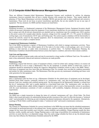 18
3.1.2 Computer-Aided Maintenance Management Systems
There are different Computer-Aided Maintenance Management Systems used worldwide by utilities for planning
maintenance, however essentially they all have a similar structure with common key features. They mainly handle the
planning of Time Based Maintenance activities (including TBCM) and provide tools to plan conditional and corrective
maintenance. These tools do not focus on power transformers specifically, but are also suitable for use on any type of
equipment. The key elements of a MMS and their features are listed below.
Equipment Inventory
Equipment Inventory is a fundamental component of the Maintenance Management System. Equipment Inventory should
contain all necessary information about the equipment. Every transformer should have its own equipment inventory number
that is unique and with all relevant characteristics are attached such as: transformer type (for example auto, GSU), position
in the power system (for example plant identity, location), voltage level (for example HV, LV, TV), power for different
cooling stages, year of manufacture, OLTC type, and bushing type. The system requires a database with the functionality to
browse the network, search for the required equipment, show its characteristics, and selectively retrieve some relevant
information or even compile a complete dossier.
Computerized Maintenance Guidelines
Part of the MMS incorporates a register of Maintenance Guidelines with which to manage maintenance activities. These
consist essentially of Task Lists, which register all of the tasks to be done within a work package, and a set of criteria
defining at what intervals, or under what circumstances, to perform them. To facilitate Maintenance Planning, the
Maintenance Guidelines should differentiate between actions that improve condition, and actions that evaluate condition.
Task Lists and Operations
All tasks are stored in a register under codes and may be associated to a large number of different Task Lists. The number of
tasks is thus substantially reduced and statistical evaluations are made possible.
Maintenance Plan
Establishing a logical link between a piece of equipment (where), a task list (what) and a strategy (when) is in essence all
that the MMS has to do to create a Maintenance Plan for the equipment. It actually defines in detail how a piece of
equipment should be maintained by linking the respective Maintenance Guidelines stored as code in the MMS ‘library’.
Each piece of equipment may have more than one Maintenance Plan. For example, have one plan for condition assessment
and another for other maintenance tasks. The Maintenance Plan then governs any maintenance scheduling and future work
order generation for that equipment.
Maintenance Schedules
Once a maintenance plan has been set up, a Maintenance Schedule for the related piece of equipment can be developed.
Detailed Work Order requests, commonly referred to as ‘maintenance calls’, may then be generated utilizing the link
between Task Lists, strategies and a defined starting point. The first proposal for the Maintenance Schedule is created from
the list of ‘maintenance calls’ and is usually depicted in a time-based Gantt chart. The ‘maintenance calls’ can then be
edited (for example deleted, added, shifted, skipped or inserted) in order to reach a final practicable version in accordance
with the usual maintenance constraints of work co-ordination, staff availability, budgetary allowances and operational
requirements.
Work Orders
The MMS uses a simple transaction to change the status of a selected ‘maintenance call’ into a Work Order. The Work
Order is then issued and needs to be administered during and after execution of the work. In effect this becomes a “technical
order” used principally for following up and evaluating the planned maintenance allocated to the equipment. Alternatively,
a package of Work Orders could be grouped to make a “commercial order” and issued to maintenance contractors.
Outage Planning
The creation of a Maintenance Schedule for a power transformer in the MMS does not mean that the scheduled maintenance
will actually be performed precisely at the planned time. System operators usually develop and maintain a table of planned
outages for key assets that considers asset criticality, system reliability and availability. Outage Planning usually has three
horizons; weekly, monthly and yearly. Outage Planning opens a wide range of possibilities for coordination of maintenance
activities on assets that have a co-dependent outage. Once the yearly outage schedule has been set up, the planned outage
terms may then influence the Maintenance Schedules planned by the MMS.
 