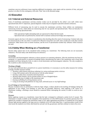 22
sometimes uncovers unforeseen issues requiring additional investigation, some repairs and an extension of time, and good
practice is to allow for this contingency with some ‘float’ time in the allocated outage.
3.3 Execution
3.3.1 Internal and External Resources
Some of transformer maintenance activities (routine works) can be provided by the utility’s own staff, whilst more
specialized tasks (OLTC inspections, special diagnostic works) may be assigned to specialist external contractors.
Different levels of outsourcing may be used to execute the maintenance activities. Some utilities use maintenance
outsourcing exclusively, whilst others use outsourcing only for very specific and specialized tasks. There are basically two
views on outsourcing specialized tasks:
- Only specialized, highly demanding tasks are outsourced to obtain the best results
- Specialized tasks are performed by internal staff to maintain technical knowledge and competencies
Economic aspects also have to be taken in consideration when deciding about the extent of outsourcing. Common tasks may
be outsourced only in the case where it would not be efficient to keep their own staff, and is usually less costly than external
contractors. Other factors such as remote locations, and the level of specialization needed may influence which resources
are used.
3.3.2 Safety When Working on a Transformer
Several safety aspects have to be considered when working on a transformer. The following items are not necessarily
exhaustive. The local safety code should always be referred to.
Grounding
Electrostatic and electromagnetic induction is always present in an operating substation. After the transformer has been de-
energized, it is good practice to ground all bushings before disconnecting the leads of the transformer and to keep them
grounded at all times during the work, in order to avoid electrostatic and electromagnetic induction. The only exception to
this would be to allow electrical testing.
Working at Height
For any work performed above ground level on a power transformer, it is necessary to use the safety measures for working
at height. Possible measures include:
─ Wearing a safety harness and always tethering it to various anchorage points or devices
─ Using a fall restraint and/or fall arrest device with the safety harness
─ Erecting a safety fence around the tank lid perimeter
─ Wearing safety helmets, also by ground workers in case of dropped objects
─ Tethering the top of a ladder to the transformer tank
─ Erecting scaffolding for all long duration activity
─ Using an elevating work platforms for long reach, awkward access or very high bushings
Use of Voltage or Current Sources
Because insulation tests are performed at relatively high voltages, workers should avoid touching all bushings during the
application of test voltage, even bushings or wires that are grounded. Moreover, when applying a DC source to a
transformer winding, a discharge circuit should be connected before interrupting the current, in order to avoid an over-
voltage.
Pressure
Before applying vacuum on a transformer, insure that the tank is designed to withstand a certain level of vacuum. This
information is usually available on the nameplate of the transformer or in the OEM manual. If a positive pressure has to be
applied (for example to transport the transformer empty of oil), apply appropriate precautions if a manhole has to be opened
because light pressure applied to the large area on a manhole cover will create large force. A good procedure would at first
only loosen the manhole cover bolts, then break the seal and vent the gas pressure, and then continue to remove the cover.
 