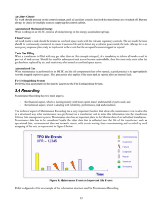 23
Auxiliary Circuit
No work should proceed on the control cabinet, until all auxiliary circuits that feed the transformer are switched off. Beware
always to check for multiple sources supplying the control cabinet.
Accumulated Mechanical Energy
When working on an OLTC, remove all stored energy in the energy accumulator springs.
Closed Vessel
All work inside a tank should be treated as confined space work with the relevant regulatory controls. The air inside the tank
should be continuously monitored to ensure it sustains life and to detect any explosive gases inside the tank. Always have an
emergency response plan ready to implement in the event that the occupant becomes trapped or injured.
Tank Gas Filling
When a transformer is filled with any gas other than air (for example nitrogen), it is mandatory to inform all workers and to
prevent all tank access. Should the need for subsequent tank access become unavoidable, then this must only occur after the
gas has been replaced by air, and must always be treated as confined space access.
Accumulated Gas
When maintenance is performed on an OLTC and the oil compartment has to be opened, a good practice is to appropriately
vent the trapped explosive gases. This precaution also applies if the main tank is opened after an internal fault.
Fire Extinguishing System
Perform a risk assessment on the need to deactivate the Fire Extinguishing System.
3.4 Recording
Maintenance Recording has two main aspects;
- the financial aspect, which is dealing mainly with hours spent, travel and material or parts used, and
- the technical aspect, which is dealing with reliability, performance, risk and condition.
The technical aspect of Maintenance Recording has a very important function that allows the maintenance crew to describe
in a structured way what maintenance was performed on a transformer and to enter this information into the transformer
lifetime data management system. Maintenance data has an important place in the lifetime data of an individual transformer.
Maintenance data has to be considered beside the other data that is collected over the life of the transformer such as
operational data, environmental data and network events, with events starting from commissioning and recorded up until
scrapping of the unit, as represented in Figure 8 below.
Figure 8: Maintenance Events as Important Life Events
Refer to Appendix 4 for an example of the information structure used for Maintenance Recording.
 