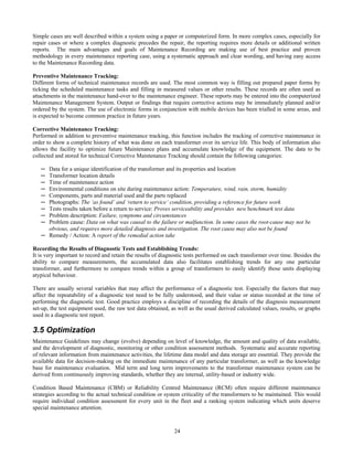 24
Simple cases are well described within a system using a paper or computerized form. In more complex cases, especially for
repair cases or where a complex diagnostic precedes the repair, the reporting requires more details or additional written
reports. The main advantages and goals of Maintenance Recording are making use of best practice and proven
methodology in every maintenance reporting case, using a systematic approach and clear wording, and having easy access
to the Maintenance Recording data.
Preventive Maintenance Tracking:
Different forms of technical maintenance records are used. The most common way is filling out prepared paper forms by
ticking the scheduled maintenance tasks and filling in measured values or other results. These records are often used as
attachments in the maintenance hand-over to the maintenance engineer. These reports may be entered into the computerized
Maintenance Management System. Output or findings that require corrective actions may be immediately planned and/or
ordered by the system. The use of electronic forms in conjunction with mobile devices has been trialled in some areas, and
is expected to become common practice in future years.
Corrective Maintenance Tracking:
Performed in addition to preventive maintenance tracking, this function includes the tracking of corrective maintenance in
order to show a complete history of what was done on each transformer over its service life. This body of information also
allows the facility to optimize future Maintenance plans and accumulate knowledge of the equipment. The data to be
collected and stored for technical Corrective Maintenance Tracking should contain the following categories:
─ Data for a unique identification of the transformer and its properties and location
─ Transformer location details
─ Time of maintenance action
─ Environmental conditions on site during maintenance action: Temperature, wind, rain, storm, humidity
─ Components, parts and material used and the parts replaced
─ Photographs: The ‘as found’ and ‘return to service’ condition, providing a reference for future work
─ Tests results taken before a return to service: Proves serviceability and provides new benchmark test data
─ Problem description: Failure, symptoms and circumstances
─ Problem cause: Data on what was causal to the failure or malfunction. In some cases the root-cause may not be
obvious, and requires more detailed diagnosis and investigation. The root cause may also not be found
─ Remedy / Action: A report of the remedial action take
Recording the Results of Diagnostic Tests and Establishing Trends:
It is very important to record and retain the results of diagnostic tests performed on each transformer over time. Besides the
ability to compare measurements, the accumulated data also facilitates establishing trends for any one particular
transformer, and furthermore to compare trends within a group of transformers to easily identify those units displaying
atypical behaviour.
There are usually several variables that may affect the performance of a diagnostic test. Especially the factors that may
affect the repeatability of a diagnostic test need to be fully understood, and their value or status recorded at the time of
performing the diagnostic test. Good practice employs a discipline of recording the details of the diagnosis measurement
set-up, the test equipment used, the raw test data obtained, as well as the usual derived calculated values, results, or graphs
used in a diagnostic test report.
3.5 Optimization
Maintenance Guidelines may change (evolve) depending on level of knowledge, the amount and quality of data available,
and the development of diagnostic, monitoring or other condition assessment methods. Systematic and accurate reporting
of relevant information from maintenance activities, the lifetime data model and data storage are essential. They provide the
available data for decision-making on the immediate maintenance of any particular transformer, as well as the knowledge
base for maintenance evaluation. Mid term and long term improvements to the transformer maintenance system can be
derived from continuously improving standards, whether they are internal, utility-based or industry wide.
Condition Based Maintenance (CBM) or Reliability Centred Maintenance (RCM) often require different maintenance
strategies according to the actual technical condition or system criticality of the transformers to be maintained. This would
require individual condition assessment for every unit in the fleet and a ranking system indicating which units deserve
special maintenance attention.
 