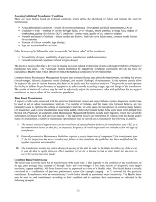 25
Assessing Individual Transformer Condition
There are more factors based on technical condition, which define the likelihood of failure and indicate the need for
maintenance:
─ Actual (immediate) condition – results of current maintenance (for example electrical measurements, DGA)
─ Cumulative wear – number of severe through faults, over-voltages, inrush currents, average load, degree of
overloading, ageing of cellulose, OLTC condition – contact wear, quality of oil, corrosive sulphur
─ Number and nature of failures – failure modes and history, bath-tub curve failure rates, common mode failures
for accessories
─ Number of failures related to type (design)
─ Age and accumulated service time
Other factors may be followed in order to assess the “net future value” of the transformer:
─ Accessibility of repair, availability of spare parts, manufacturer and documentation
─ General operational experience related to type (design)
The last two factors often play a key role in making decisions related to disposing of units with high probability of failure or
purchasing new units. The “technical” factors multiplied by appropriate weighting coefficients provide the basis for
calculating a Health Index which effectively ranks the technical condition of every transformer.
Computer based Maintenance Management Systems may contain lifetime data about the transformers, including life events
(forced outages, failures), diagnostic results (findings), and records (findings) of maintenance. As the systems usually allow
for export of the data in various formats, this data can be easily used for statistical analyses. This gives the system operator
the facility to follow the performance of equipment, to select records according to type, age and design of the transformer.
The results of statistical reviews may be used to selectively adjust the maintenance rules and guidelines for an atypical
transformer or even a subset of the transformer population.
Time Based Maintenance
A register of all events connected with the particular transformer (minor and major failures, repairs, diagnostic results) may
be used to set or adjust maintenance intervals. The number of failures, and the mean time between failures, are two
parameters used to optimize the setting of maintenance intervals. In some cases, the recognition of common mode failures
(oil leaks) may lead to some maintenance tasks being added, whilst other failure modes force some tasks to be deleted from
the task list. Practically all computer-aided Maintenance Management Systems include event registers, which provide all the
information necessary for such decision-making. If the registered failures are interpreted in relation with the design and/or
make of a transformer, a selective maintenance optimization may be carried out as indicated in the following examples:
I. The annual statistical report shows an increased rate of repeated minor failures for transformers type XYZ; as a
recommendation based on this fact, an increased frequency of visual inspections was introduced for this type of
transformer
II. General preventative Maintenance Guideline requires a yearly inspection of component X for transformers type
Y. As this inspection has never revealed any failure or bad condition, the guideline has been modified and the
regular inspection was cancelled
III. The transformer monitoring system displayed gassing of the unit; in order to facilitate the follow up of the event,
it was decided to apply intensive DGA sampling of oil for a limited period of time (until the decision on
corrective action has been made)
Condition Based Maintenance
The failure rate is not the same for all transformers of the same type. It also depends on the condition of the transformer, on
its age, past average load, number of through faults and over-voltages it has seen, results of diagnostic tests (paper
insulation, copper sulphide). All these features may be expressed in a form of a Health Index. The Health Index is usually
calculated as a combination of previous performance scores (for example ranging 1 to 5) assessed for the particular
transformer. Transformers with an unsatisfactory Health Index should be maintained more intensively. The Health Index
may be used to rank transformers according to their condition and to optimize their maintenance as indicated in the
following example:
 