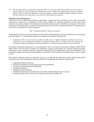 26
IV. The operational history says that the transformer XYZ is over 40 years old, has spent 80% of its service time in a
heavily loaded area and its diagnostic interpretation reveals a higher than normal degree of paper insulation
ageing, (70% loss of life). The maintenance of such transformer should be modified to higher diagnostic intensity
and more efficient care. Relocation to area with lower load should be considered.
Reliability Centred Maintenance
Another point of view influencing maintenance optimization is importance of the transformer in the system and possible
consequences arising from its unplanned or forced outage (failure). An important transformer serving many power
consumers may require a higher level of maintenance than when a back up unit is available in an emergency. The extent of
maintenance to be performed on a transformer is proportional to the level of risk associated with the unit. A quantitative risk
score may be calculated by the following equation.
Risk = likelihood of failure * failure consequence
The likelihood of failure can be represented by the above-mentioned Health Index of the unit (obsoleteness, service history,
technical condition…). The following example is an example of a transformer with high risk:
V. Transformer XYZ is in poor technical condition (health index 15) (higher likelihood of failure) and serves a
critical area (severe consequence of failure or unplanned outage). Due to the high risk for this situation, the
transformer should be maintained with increased frequency or consider using continuous on-line monitoring.
For efficient maintenance optimization, it is recommended to take into account all maintenance strategies (TBM, TBCM,
CBM, RCM). From the previous example, the maintenance engineer could request more frequent periodic preventive
maintenance, carry out intensive testing or implement Continuous On-Line Monitoring to assess the development of the
transformer condition and to plan the refurbishment or replacement of the transformer with high priority in order to reduce
the risk.
Risk reduction measures should not necessarily only focus on reducing the likelihood of failure. Reducing the failure
consequence part of the risk equation could also contribute to mitigating the risk. Measures might include:
─ Upgrading transformer protection
─ Performing switchgear and surge arrestor checks and maintenance
─ Emergency load switching and load shedding
─ Contingency planning
─ Deploying a spare transformer
─ Installing fire walls and oil containment (in cases where collateral damage may be an issue)
─ Checking condition of fire walls and oil containment (where they already exist)
 