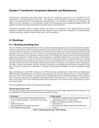 27
Chapter 4 Transformer Component Selection and Maintenance
Improvements in technology and product quality mean that the maintenance required on a new transformer can be
significantly less than that required on older units. The frequency, extent and safety of required maintenance operations
deserve to be important factors in the specification and evaluation for a new transformer. Design for low maintenance, and
ideally no invasive maintenance, is very important to utilities with increasing pressure on operational budgets and their due
regard to the safety of personnel performing all foreseeable actions on the transformer.
Transformer maintenance effort is strongly related to the nature of its components. This chapter describes the main
categories of transformer components and discusses their options, selection, initial costs, maintenance level, maintainability,
technical constraints, reliability, potential failure modes, and life expectancy.
4.1 Bushings
4.1.1 Bushing Insulating Core
The core insulation of bushings rated above 36 kV is composed of graded capacitance (a series of concentric layers made of
conductive material) that controls the uniform distribution of the electrical field. In order to facilitate the bushing diagnostic,
one layer (usually the last or the second last layer) is made accessible externally at an electrode commonly referred to as the
capacitance tap. The electrode may also be referred to as the measuring tap, test tap, or power factor tap. This capacitance
tap allows measurement of the capacitance and power factor of the bushing itself, despite the fact that the bushing could be
connected to a transformer winding that has a ground capacitance significantly higher than the capacitance of the bushing.
When the transformer is in service, the tap may be connected to a measuring instrument (voltage measurement, or leakage
current measurement) that maintains the tap voltage at close to ground potential. If no instrument is used, the tap must be
grounded. The tap may also be used for partial discharge measurements. The integrity of the capacitance tap is dependent on
the quality of the tap, the insulation of the tap, the mode of connection to the bushing layer and the type of connection of the
tap to the ground. Anything that compromises its integrity could damage the bushing or result in catastrophic bushing
failure.
Some old bushings (so called "DIN" bushings up to 123kV) do not have grading layers. Certain older resin bonded paper
(RBP) bushings with grading layers do not have a measuring tap. In this case, the outermost layer is connected directly to
the flange. Some of these bushings are mounted with an insulating plate between the bushing flange and the transformer
tank to make the measurement of capacitance and dissipation/power factor possible. In service, both are connected by a
short circuit cable or bar, but for measuring purposes these connections can be removed and the bushing flange is used as
measuring electrode.
The core insulation may be made of the following material types:
Oil Impregnated Paper (OIP)
This is the most common type of bushing insulation. The bushing core is made of paper impregnated with insulating oil and
has additional free oil between the core and the exterior insulator envelope.
Advantages Disadvantages
- Very long history with relatively good performances
- Very low partial discharge – can be used at any voltage
level
- Relatively low cost
- Minimal handling and storage requirements
- DGA diagnostics are possible
- Vulnerable to insulating oil leaks and water ingress if the
gasket/sealing system is compromised
- higher risk of bushing explosion and resultant
transformer fire
- Positioning angle during transportation, handling and
storage
Table 5: Oil Impregnated Paper (OIP) Bushings
 