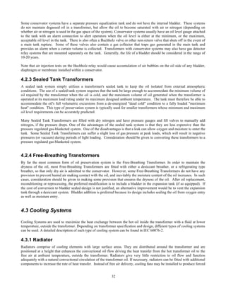 32
Some conservator systems have a separate pressure equalization tank and do not have the internal bladder. These systems
do not maintain degassed oil in a transformer, but allow the oil to become saturated with air or nitrogen (depending on
whether air or nitrogen is used in the gas space of the system). Conservator systems usually have an oil level gauge attached
to the tank with an alarm connection to alert operators when the oil level is either at the minimum, or the maximum,
acceptable oil level in the tank. There is also often a Buchholz valve or other non-return valve that shuts off in the event of
a main tank rupture. Some of these valves also contain a gas collector that traps gas generated in the main tank and
provides an alarm when a certain volume is collected. Transformers with conservator systems may also have gas detector
relay systems that are mounted separately on the tank. Generally, the life of a bladder should be considered in the range of
10-20 years.
Note that air injection tests on the Buchholz relay would cause accumulation of air bubbles on the oil side of any bladder,
diaphragm or membrane installed within a conservator.
4.2.3 Sealed Tank Transformers
A sealed tank system simply utilizes a transformer's sealed tank to keep the oil isolated from external atmospheric
conditions. The use of a sealed tank system requires that the tank be large enough to accommodate the minimum volume of
oil required by the transformer when the oil is cold, and the maximum volume of oil generated when the transformer is
operated at its maximum load rating under its maximum designed ambient temperature. The tank must therefore be able to
accommodate the oil's full volumetric excursions from a de-energized "dead cold" condition to a fully loaded "maximum
heat" condition. This type of preservation system is typically used for smaller transformers whose minimum and maximum
oil level requirements can be accurately predicted.
Many Sealed Tank Transformers are filled with dry nitrogen and have pressure gauges and fill valves to manually add
nitrogen, if the pressure drops. One of the advantages of the sealed tank system is that they are less expensive than the
pressure regulated gas-blanketed system. One of the disadvantages is that a leak can allow oxygen and moisture to enter the
tank. Some Sealed Tank Transformers can suffer a slight loss of gas pressure at peak loads, which will result in negative
pressures (or vacuum) during periods of light loading. Consideration should be given to converting these transformers to a
pressure regulated gas-blanketed system.
4.2.4 Free-Breathing Transformers
By far the most common form of oil preservation system is the Free-Breathing Transformer. In order to maintain the
dryness of the oil, most Free-Breathing Transformers are fitted with either a desiccant breather, or a refrigerating type
breather, so that only dry air is admitted to the conservator. However, some Free-Breathing Transformers do not have any
provision to prevent humid air making contact with the oil, and inevitably the moisture content of the oil increases. In such
cases, consideration should be given to making some provision that ensures the dryness of the oil. After oil replacement,
reconditioning or reprocessing, the preferred modification is to include a bladder in the expansion tank (if so equipped). If
the cost of conversion to bladder sealed design is not justified, an alternative improvement would be to vent the expansion
tank through a desiccant system. Bladder addition is preferred because its design includes sealing the oil from oxygen entry
as well as moisture entry.
4.3 Cooling Systems
Cooling Systems are used to maximize the heat exchange between the hot oil inside the transformer with a fluid at lower
temperature, outside the transformer. Depending on transformer specification and design, different types of cooling systems
can be used. A detailed description of each type of cooling system can be found in IEC 60076-2.
4.3.1 Radiator
Radiators comprise of cooling elements with large surface areas. They are distributed around the transformer and are
positioned at a height that enhances the convectional oil flow driving the heat transfer from the hot transformer oil to the
free air at ambient temperature, outside the transformer. Radiators give very little restriction to oil flow and function
adequately with a natural convectional circulation of the transformer oil. If necessary, radiators can be fitted with additional
components to increase the rate of heat transfer. Instead of free air delivery, cooling fans may be installed to produce forced
 