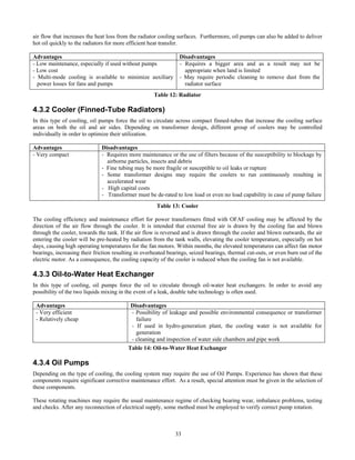 33
air flow that increases the heat loss from the radiator cooling surfaces. Furthermore, oil pumps can also be added to deliver
hot oil quickly to the radiators for more efficient heat transfer.
Advantages Disadvantages
- Low maintenance, especially if used without pumps
- Low cost
- Multi-mode cooling is available to minimize auxiliary
power losses for fans and pumps
- Requires a bigger area and as a result may not be
appropriate when land is limited
- May require periodic cleaning to remove dust from the
radiator surface
Table 12: Radiator
4.3.2 Cooler (Finned-Tube Radiators)
In this type of cooling, oil pumps force the oil to circulate across compact finned-tubes that increase the cooling surface
areas on both the oil and air sides. Depending on transformer design, different group of coolers may be controlled
individually in order to optimize their utilization.
Advantages Disadvantages
- Very compact - Requires more maintenance or the use of filters because of the susceptibility to blockage by
airborne particles, insects and debris
- Fine tubing may be more fragile or susceptible to oil leaks or rupture
- Some transformer designs may require the coolers to run continuously resulting in
accelerated wear
- High capital costs
- Transformer must be de-rated to low load or even no load capability in case of pump failure
Table 13: Cooler
The cooling efficiency and maintenance effort for power transformers fitted with OFAF cooling may be affected by the
direction of the air flow through the cooler. It is intended that external free air is drawn by the cooling fan and blown
through the cooler, towards the tank. If the air flow is reversed and is drawn through the cooler and blown outwards, the air
entering the cooler will be pre-heated by radiation from the tank walls, elevating the cooler temperature, especially on hot
days, causing high operating temperatures for the fan motors. Within months, the elevated temperatures can affect fan motor
bearings, increasing their friction resulting in overheated bearings, seized bearings, thermal cut-outs, or even burn out of the
electric motor. As a consequence, the cooling capacity of the cooler is reduced when the cooling fan is not available.
4.3.3 Oil-to-Water Heat Exchanger
In this type of cooling, oil pumps force the oil to circulate through oil-water heat exchangers. In order to avoid any
possibility of the two liquids mixing in the event of a leak, double tube technology is often used.
Advantages Disadvantages
- Very efficient
- Relatively cheap
- Possibility of leakage and possible environmental consequence or transformer
failure
- If used in hydro-generation plant, the cooling water is not available for
generation
- cleaning and inspection of water side chambers and pipe work
Table 14: Oil-to-Water Heat Exchanger
4.3.4 Oil Pumps
Depending on the type of cooling, the cooling system may require the use of Oil Pumps. Experience has shown that these
components require significant corrective maintenance effort. As a result, special attention must be given in the selection of
these components.
These rotating machines may require the usual maintenance regime of checking bearing wear, imbalance problems, testing
and checks. After any reconnection of electrical supply, some method must be employed to verify correct pump rotation.
 