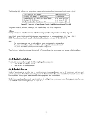 35
The following table indicates the properties to evaluate with corresponding recommended performance criteria.
Tensile Strength ASTM F152 1.5 MPa minimum
Recovery ASTM F36 (2.8 N/mm2
load) 75% minimum
Compressibility ASTM F36 (2.8 N/mm2
load) In the range 20 - 35%
Hardness IRHD Shore A In the range 65 - 80
% Volume Swell in Transformer Oil In the range 5 - 15%
Table 15: Properties of Transformer Grade Cork-Elastomer Gasket Material
The gasket should be pliable to handle, yet does not noticeably flow under compression.
O-Rings
Usually formed as an extruded elastomer and subsequently spliced or butt-jointed to form the O-ring seal.
NBR: Nitrile rubber (copolymer of polybutadiene and acrylonitrile) for utilization between -30 °C and +120 °C.
FKM: Fluoroelastomers family (usually called Viton) for utilization between -20 °C and +180 °C
Note:
The temperature range may be enlarged if the gasket is only used for static gaskets.
The gasket material and additives should be fully compatible with transformer oil.
The gasket should not contain oil soluble sulphur compounds.
The selection of seal and gasket materials is a trade off between longevity, temperature, cost, accuracy of jointing faces.
4.4.3 Gasket Installation
Usually, it is recommended to apply the following for gasket compression:
- Limit of 25 to 30 % for flat gaskets
- Limit of 33 % for toroidal gaskets
4.4.4 Gasket Stocks
Stocks of gasket material are often kept by transformer users because gaskets are used in all transformers and they need
periodic replacement. Consideration must be given to the duration of time that gasket material is kept in stock because their
typical shelf life is only 7 years before their mechanical properties start to deteriorate.
Ideally, in storage, the gaskets should be protected from air and light in an environment where the temperatures are between
5 ºC and 30 ºC and the humidity between 45 % and 70 %.
 