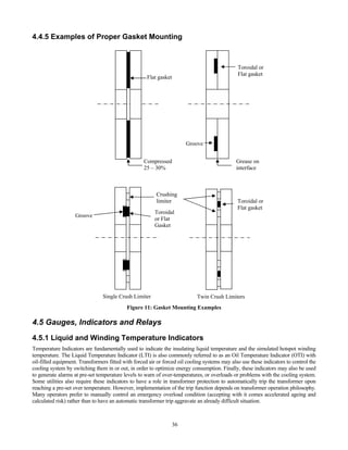 36
4.4.5 Examples of Proper Gasket Mounting
Figure 11: Gasket Mounting Examples
4.5 Gauges, Indicators and Relays
4.5.1 Liquid and Winding Temperature Indicators
Temperature Indicators are fundamentally used to indicate the insulating liquid temperature and the simulated hotspot winding
temperature. The Liquid Temperature Indicator (LTI) is also commonly referred to as an Oil Temperature Indicator (OTI) with
oil-filled equipment. Transformers fitted with forced air or forced oil cooling systems may also use these indicators to control the
cooling system by switching them in or out, in order to optimize energy consumption. Finally, these indicators may also be used
to generate alarms at pre-set temperature levels to warn of over-temperatures, or overloads or problems with the cooling system.
Some utilities also require these indicators to have a role in transformer protection to automatically trip the transformer upon
reaching a pre-set over temperature. However, implementation of the trip function depends on transformer operation philosophy.
Many operators prefer to manually control an emergency overload condition (accepting with it comes accelerated ageing and
calculated risk) rather than to have an automatic transformer trip aggravate an already difficult situation.
Flat gasket
Compressed
25 – 30%
Toroidal or
Flat gasket
Groove
Grease on
interface
Twin Crush Limiters
Toroidal or
Flat gasket
Toroidal
or Flat
Gasket
Crushing
limiter
Groove
Single Crush Limiter
 