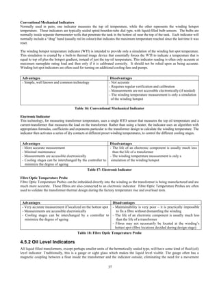 37
Conventional Mechanical Indicators
Normally used in pairs, one indicator measures the top oil temperature, while the other represents the winding hotspot
temperature. These indicators are typically sealed spiral-bourdon-tube dial type, with liquid-filled bulb sensors. The bulbs are
normally inside separate thermometer wells that penetrate the tank in the hottest oil near the top of the tank. Each indicator will
normally include a “drag” hand (usually red in colour) that indicates the maximum temperature reached since the last time it was
reset.
The winding hotspot temperature indicator (WTI) is intended to provide only a simulation of the winding hot spot temperature.
This simulation is created by a built-in thermal image device that essentially forces the WTI to indicate a temperature that is
equal to top oil plus the hotspot gradient, instead of just the top oil temperature. This indicator reading is often only accurate at
maximum nameplate rating load and then only if it is calibrated correctly. It should not be relied upon as being accurate.
Winding hot spot indicators are often used for turning on additional cooling fans and pumps.
Advantages Disadvantages
- Simple, well known and common technology - Not accurate
- Requires regular verification and calibration
- Measurements are not accessible electronically (if needed)
- The winding temperature measurement is only a simulation
of the winding hotspot
Table 16: Conventional Mechanical Indicator
Electronic Indicator
This technology, for measuring transformer temperature, uses a single RTD sensor that measures the top oil temperature and a
current-transformer that measures the load on the transformer. Rather than using a heater, the indicator uses an algorithm with
appropriates formulas, coefficients and exponents particular to the transformer design to calculate the winding temperature. The
indicator then activates a series of dry contacts at different preset winding temperatures, to control the different cooling stages.
Advantages Disadvantages
- More accurate measurement
- Minimal maintenance
- Measurements are accessible electronically
- Cooling stages can be interchanged by the controller to
minimize the degree of ageing
- The life of an electronic component is usually much less
than the life of a transformer
- The winding temperature measurement is only a
simulation of the winding hotspot
Table 17: Electronic Indicator
Fibre Optic Temperature Probe
Fibre Optic Temperature Probes can be imbedded directly into the winding as the transformer is being manufactured and are
much more accurate. These fibres are also connected to an electronic indicator. Fibre Optic Temperature Probes are often
used to validate the transformer thermal design during the factory temperature rise and overload tests.
Advantages Disadvantages
- Very accurate measurement if localized on the hottest spot
- Measurements are accessible electronically
- Cooling stages can be interchanged by a controller to
minimize the degree of ageing
- Maintainability is very poor – it is practically impossible
to fix a fibre without dismantling the winding
- The life of an electronic component is usually much less
than the life of a transformer
- Fibres may not necessarily be located at the winding’s
hottest spot (fibre locations decided during design stage)
Table 18: Fibre Optic Temperature Probe
4.5.2 Oil Level Indicators
All liquid filled transformers, except perhaps smaller units of the hermetically sealed type, will have some kind of fluid (oil)
level indicator. Traditionally, this is a gauge or sight glass which makes the liquid level visible. The gauge often has a
magnetic coupling between a float inside the transformer and the indicator outside, eliminating the need for a movement
 