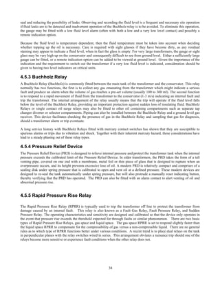 38
seal and reducing the possibility of leaks. Observing and recording the fluid level is a frequent and necessary site operation
if fluid leaks are to be detected and inadvertent operation of the Buchholz relay is to be avoided. To eliminate this operation,
the gauge may be fitted with a low fluid level alarm (often with both a low and a very low level contact) and possibly a
remote indication option.
Because the fluid level is temperature dependent, then the fluid temperature must be taken into account when deciding
whether topping up the oil is necessary. Care is required with sight glasses if they have become dirty, as any residual
staining may appear to indicate a fluid level, when in fact the glass is empty. For very large transformers, the gauge or sight
glass may be very high up on the conservator and consequently difficult to see from ground level. Either a sufficiently large
gauge can be fitted, or a remote indication option can be added to be viewed at ground level. Given the importance of the
indication and the requirement to switch out the transformer if a very low fluid level is indicated, consideration should be
given to having two level indicators on critical units.
4.5.3 Buchholz Relay
A Buchholz Relay (Buchholz) is commonly fitted between the main tank of the transformer and the conservator. This relay
normally has two functions, the first is to collect any gas emanating from the transformer which might indicate a serious
fault and produce an alarm when the volume of gas reaches a pre-set volume (usually 100 to 300 ml). The second function
is to respond to a rapid movement of fluid from the transformer to the conservator (1-3 m/s) indicating an internal fault and
trip the transformer. The internal arrangement of the relay usually means that the trip will operate if the fluid level falls
below the level of the Buchholz Relay, providing an important protection against sudden loss of insulating fluid. Buchholz
Relays or single contact oil surge relays may also be fitted to other oil containing compartments such as separate tap
changer diverter or selector compartments. Piping can also be installed between the Buchholz Relay and a ground level gas
receiver. This device facilitates checking the presence of gas in the Buchholz Relay and sampling that gas for diagnosis,
should a transformer alarm or trip eventuate.
A long service history with Buchholz Relays fitted with mercury contact switches has shown that they are susceptible to
spurious alarms or trips due to vibration and shock. Together with their inherent mercury hazard, these considerations have
lead to a steady phasing out of these relay types.
4.5.4 Pressure Relief Device
The Pressure Relief Device (PRD) is designed to relieve internal pressure and protect the transformer tank when the internal
pressure exceeds the calibrated limit of the Pressure Relief Device. In older transformers, the PRD takes the form of a tall
venting pipe, covered on one end with a membrane, metal foil or thin piece of glass that is designed to rupture when an
overpressure occurs, and its height prevents excessive loss of oil. A modern PRD is relatively compact and comprises of a
sealing disk under spring pressure that is calibrated to open and vent oil at a defined pressure. These modern devices are
designed to re-seal the tank automatically under spring pressure, but will also protrude a manually reset indicating button,
thereby verifying that the PRD has operated. The PRD can also be fitted with an alarm contact to alert venting of oil and
abnormal pressure rise.
4.5.5 Rapid Pressure Rise Relay
The Rapid Pressure Rise Relay (RPRR) is typically used to trip the transformer off line to protect the transformer from
damage caused by an internal fault. This relay is also known as a Fault Gas Relay, Fault Pressure Relay, and Sudden
Pressure Relay. The operating characteristics and sensitivity are designed and calibrated so that the device only operates in
the event that pressure rise exceeds the threshold expected for through faults or similar phenomenon. There are two basic
types of Rapid Pressure Rise Relays, gas space and liquid space. The gas space RPRR is set to respond slightly faster than
the liquid space RPRR to compensate for the compressibility of gas versus a non-compressible liquid. There are no general
rules as to which type of RPRR functions better under various conditions. A recent trend is to place dual relays on the tank
in perpendicular planes with the relay switches wired in series. This arrangement obviates a nuisance trip should one of the
relays become more sensitive or experience fault conditions when the other relay does not.
 