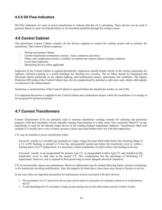 39
4.5.6 Oil Flow Indicators
Oil Flow Indicators are used on power transformers to indicate that the oil is circulating. These devices can be used to
generate alarms in cases of oil pump failure or oil circulation problems through the cooling system.
4.6 Control Cabinet
The transformer Control Cabinet contains all the devices required to control the cooling system and to monitor the
transformer. The Control Cabinet comprises:
- Wiring and terminal blocks
- Current transformer terminations, sensors, fuses, contactors and relays
- Filters, anti-condensation heaters, ventilator to maintain the control cabinet in proper condition
- Local status indicators
- Monitoring devices where applicable
Inspection of the Control Cabinet is required periodically. Inspections should include checks on the wiring connections for
tightness. Infrared scanning is a useful technique for checking live circuitry. The air filters should be maintained and
functional checks performed on the cabinet lighting, anti-condensation heaters, thermostats and ventilators. The Ingress
Protection (IP) rating of the Control Cabinet may also be compromised by perished or split door seals, faulty cable glands,
or corrosion in the cabinet panels.
Sometimes, a modernization of the Control Cabinet is required before the transformer reaches its end of life.
It is important that power is supplied to the Control Cabinet anti-condensation heaters whilst the transformer is in storage or
de-energised for protracted periods.
4.7 Current Transformers
Current Transformers (CT) are primarily used to measure transformer winding currents for metering and protection
purposes, with their secondary circuits typically running long distances to a relay room. One commonly fitted CT on any
transformer is used for the thermal image device of the winding hotspot temperature indicator. Transformers fitted with
multiple CTs usually have a mix of ratios, accuracy classes and rated burdens that vary with their application.
CTs may be installed in power transformers either:
Internally, usually as a toroidal type mounted on a high voltage line lead, fitted either below the mounting flange of
a LV or HV bushing, or around a LV bus bar, and generally located just below the transformer cover or within a
bushing turret. For CT replacement, it is necessary to drain transformer oil and to remove the bushing or bus bar.
Externally, usually as an encapsulated bar primary type CT, or encapsulated window type CT, and installed on the
transformer cover or tank side as the neutral CT. This configuration has the advantage of facilitating CT
replacement. However, care is required in their positioning to insure adequate electrical clearances.
CTs do not normally require any maintenance. However replacement may be needed following failure, thermal overheating,
or for transformer up rating modifications. Also, the supports for these heavy mass items may slump or fracture in service.
In any case, there are important precautions for maintenance activity associated with these devices:
─ The secondary of a CT must never be an open circuit when in a presence of a primary current as it would destroy
the CT
─ Avoid disturbing the CT secondary wiring circuits during any on-line intervention activity in their vicinity
 