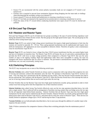 40
─ Ensure CTs are reconnected with the correct polarity (secondary leads are not swapped or CT toroid is not
turned over)
─ Extreme care is required to prevent loose termination fasteners being dropping into the main tank or windings
when disconnecting the secondary wiring on an internal CT
─ Ensure unused CT cores are shorted and earthed prior to returning a transformer to service
─ Ensure CT test links are returned to the required service position prior to returning a transformer to service
─ Check the status of the CT circuits before conducting transformer tests (open circuit CTs must be shorted and
earthed)
4.8 On-Load Tap Changer
4.8.1 Resistor and Reactor Types
On-Load Tap Changers (OLTC) can be divided into two groups according to the type of current limiting impedance used
during the transition time of their diverter switch. The first group are the high-speed resistor types. The second group are the
relatively slower acting reactor types.
Resistor Type OLTCs are suited to high voltage power transformers but require a high speed mechanism to limit time the
resistors are inserted to typically 50 - 150 ms. These spring-operated mechanisms can be sophisticated and require more
skills for maintenance. HV applications are more susceptible to dielectric failure. Therefore oil quality is also a maintenance
issue for most Resistor Type OLTCs.
Reactor Type OLTCs are limited to lower voltage (less than 138 kV) power transformers but they can sustain higher loads
and have no limitation in transition time. The Reactor Type OLTCs all feature the use of a preventive autotransformer that
provides the OLTC with twice as many voltage positions when compared to a Resistor Type OLTC that uses the same
number of steps in the tapping winding. High load applications make them more susceptible to coking, but most are
equipped with slower mechanisms that are easier to maintain. The preventative autotransformer usually brings additional
transformer cost, size and, occasionally, testing issues.
4.8.2 Switching Principles
The OLTC may incorporate one or more of the following switch types.
Diverter Switches (also called Transfer Switch) are always used in conjunction with a tap selector that comprises two sets
of moving and stationary contacts that alternately carry the load. The operation of the Resistor Type OLTC involves two
steps. First, the target tap is preselected with the unloaded moving contact. Then the Diverter Switch transfers the load to
the pre-selected tap. This contrasts with the Reactor Type OLTC where the Diverter Switch has to first interrupt the load on
one set of moving contacts before that set can be used to pre-select the next tap.
Diverter Switches that are the Resistor Type must have high speed mechanisms (usually spring operated) in order to limit
contact wear from arcing and to limit the temperature rise of their transition resistors.
Selector Switches (also called Arcing Tap Switch) effectively carry out the two step operation described above, but with
only a single motion. This is achieved with an arrangement of auxiliary moving contacts that can bridge across the two taps
for the all important make-before-break transition. Selector Switches that are Resistor Type must also have high speed
mechanisms for the same reasons outlined for the Diverter Switches. Selector Switches are usually spring-operated for high-
speed action when used on Resistor Type OLTCs, and motor-driven with slow action on Reactor Types. These devices are
usually limited to equipment voltages up to 138 kV and having less than 33 tap positions.
Vacuum Switches can use both principles described above, but in most cases through the addition of a number steps in the
sequence (by-pass switch).
Table 19 below summarizes the comparative features of these three switching principles from the maintenance point of
view.
 