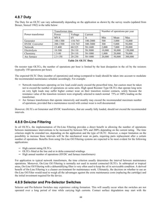 44
4.8.7 Duty
The Duty for an OLTC can vary substantially depending on the application as shown by the survey results (updated from
Breuer, Stenzel 1982) in the table below:
Transformer data
Power Voltage Current
Number of operations per year
Power transformer
MVA kV A Min Mean Max
Generator 100-1300 110-765 100-2000 500 3,000 10,000
HVDC Converter 200-1500 110-765 300-3000 300 5,000 50,000
Network 15-400 60-525 50-1600 2,000 7,000 20,000
Electrolysis 10-300 20-110 50-3000 10,000 30,000 150,000
Chemistry 1.5-80 20-110 50-1000 1,000 20,000 70,000
Arc furnace 2.5-150 20-230 50-1000 20,000 50,000 300,000
Table 24: OLTC Duty
On resistor type OLTCs, the number of operations per hour is limited by the heat dissipation in the oil by the resistors
(typically 150 operations per hour).
The expected OLTC Duty (number of operations) and rating (compared to load) should be taken into account to modulate
the recommended maintenance schedule accordingly. For example:
─ Network transformers operating on low load could easily exceed the prescribed time, but caution must be taken
not to exceed the number of operations on some units. High speed Resistor Type OLTCs that operate long term
on very light loads may suffer higher contact wear on their transition resistor contacts, solely because the
resistance value of the transition resistors were originally selected to match normal 75% or 100% loading on the
transformer.
─ Arc furnace transformers that operate intensively and steadily may exceed the recommended maximum number
of operations, provided that a maintenance record with contact wear is well documented.
However, OLTCs on Generator and HVDC transformers, that are usually fully loaded, should not exceed the recommended
intervals.
4.8.8 On-Line Filtering
In oil OLTCs, the implementation of On-Line Filtering provides a direct benefit in allowing the number of operations
between maintenance interventions to be increased by between 50% and 200% depending on the current rating. The time
criterion might be extended too, depending on the application and the type of OLTC. However, a major limitation on the
possibility to increase these intervals will be the mechanical wear on parts, requiring parts replacement after a certain
number of operations. Benefits from using On-Line Oil Filtering systems are expected to be most evident for the following
applications:
─ High current rating OLTCs
─ OLTCs fitted at the line end or in delta connected windings
─ High annual number of operations (HVDC and furnace transformers)
For application to typical network transformers, the time criterion usually determines the interval between maintenance
operations. Moreover, On-Line Oil Filtering is normally not used in neutral connected OLTCs. In subtropical or tropical
areas, On-Line Oil Filtering with a dehumidifying filter is very often used to keep the oil in serviceable condition. A derived
benefit of On-Line Filtering is a cleaner environment for maintenance work. Ultimately, the decision on whether to use an
On-Line Oil Filter would need to weigh all the advantages against the extra maintenance costs (replacing the cartridge) and
the initial investment required for the device.
4.8.9 Selector and Pre-Selector Switches
Selector and Pre-Selector Switches may experience coking formation. This will usually occur when the switches are not
operated over a long period of time while carrying high currents. Contact surface degradation may start with the
 