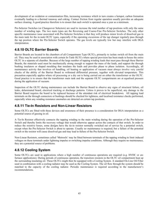 45
development of an oxidation or contamination film, increasing resistance which in turn creates a hotspot, carbon formation
eventually leading to a thermal runaway and coking. Contact friction from regular operation usually provides an adequate
surface cleaning. A good practice therefore is to ensure that each switch is operated once a year as a minimum.
Pre-Selector Switches (or Changeover Selectors) are used to increase the total number of tap positions with only the same
number of winding taps. The two main types are the Reversing and Coarse-Fine Pre-Selector Switches. The only other
specific maintenance issue associated with Pre-Selector Switches is that they will produce minor levels of dissolved gas in
the main tank for the in-tank OLTC types, especially if the operating excursions of the tap changer regularly pass through
the tap position where the Pre-Selector Switch operates. The gas levels are typically low but may interfere with DGA
interpretation.
4.8.10 OLTC Barrier Boards
Barrier Boards are located in the chambers of all Compartment Type OLTCs, primarily to isolate switch oil from the main
oil. They may be used in association with certain In-Tank OLTCs where special provision has been made to house the entire
OLTC in a separate oil chamber. Because of the large number of tapping winding leads that must pass through these Barrier
Boards, the materials used must be mechanically strong enough to support the mass of the leads, and support the through
bushing insulators or shaped moulding that insulates the leads and provides phase to phase isolation. Accordingly, all
maintenance activity that involves oil handling, oil heating or application of vacuum must always involve very careful
checks of the ability of the Barrier Board to withstand differential pressure, together with elevated temperature. This
precaution especially applies where oil processing or a dry out is being carried out on either the transformer or the OLTC.
Good practice is to ensure that the transformer main tank and the separate OLTC compartments are at equalised pressure
during the application of vacuum.
Inspection of the OLTC during maintenance can include the Barrier Board to observe any signs of structural failure, oil
leaks, delaminated board, electrical tracking or discharge patterns. Unless it proves to be superficial, any damage to the
Barrier Board requires the board to be replaced because of the attendant risk of electrical breakdown. All tapping lead
terminals on the through connectors or bushings should be checked for tightness, and localised resistance checks performed,
especially when any winding resistance anomalies are detected on certain tap positions.
4.8.11 Tie-In Resistors and Non-Linear Resistors
Some OLTCs are fitted with these devices and awareness of their presence is a consideration for DGA interpretation as a
potential source of gassing in oil.
A Tie-In Resistor effectively connects the tapping winding to the main winding during the operation of the Pre-Selector
Switch and thereby limits the recovery voltage that would otherwise appear across the contacts of that switch. In order to
reduce the resistive losses, some designs have the tie-in resistor normally switched out of service by a potential switch,
except when the Pre-Selector Switch is about to operate. Usually no maintenance is required, but a failure of the potential
switch or the resistor will cause dissolved gas and may lead to failure of the Pre-Selector Switch.
Non-Linear Resistors, sometimes called ‘Metrosils’ may be fitted between terminals of the tapping winding to limit induced
voltages on these terminals under lightning impulse or switching impulse conditions. Although they require no maintenance,
they are a potential source of problems.
4.8.12 Cooling System
Some OLTCs are used in applications where a high number of continuous operations are required (e.g. HVDC or arc
furnace applications). During periods of continuous operation, the transition resistors in the OLTC oil compartment heat up
the surrounding insulating oil. These OLTCs might then be equipped with a Cooling System. A standard On-Line Oil Filter
used in combination with a cooling radiator may be used as the Cooling System. The oil flow through the system should be
matched to the capacity of the cooling radiator. Periodic maintenance is required according to the manufacturer’s
recommendations.
 