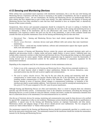 50
4.12 Sensing and Monitoring Devices
While utilities have accumulated much experience with transformer maintenance, this is not the case with Sensing and
Monitoring Devices. Experience with these devices is increasing as the number of installations, the time in operation and
improved technologies evolve. On new transformers, the Sensing and Monitoring Devices are predominantly fitted by
those utilities that have adopted them as part of their asset strategy. For older transformers, the majority of Sensing and
Monitoring Devices have been retrofitted to units that have been identified to have an incipient fault, or alternatively
because of their system criticality.
Irrespectively, these devices and associated components should be evaluated by all users in seeking to facilitate the
advanced maintenance strategies outlined in this guide. In principle, the real value of the sensing and monitoring devices is
in intercepting a failure of the transformer, and its cost effectiveness only comes with the ability to optimize the
maintenance costs required to achieve this goal over the life of the transformer. A part of that evaluation should also
consider that there are possible maintenance issues for the Sensing and Monitoring Devices that stem from:
─ Operational Time - Sensing and Monitoring Devices have much shorter operational lifetime than main
transformers
─ Electric versus Electronic - electronic devices need quite different skills and actions than main transformer
maintenance
─ Failures Modes - varied and may include hardware, software and communication aspects that require specific
skills, tools and technical support
The typical structure of Sensing and Monitoring Devices contain the sensors and associated electronic parts such as
adaptation and processing circuits, a display means and power supply (battery or power source). Additional parts may
include cables, connectors, switches or other electrical and electronic devices. Processing and data storage are often required
to collect and process the sensor signals. Finally, additional components may be required to insure the functionality of
sensing devices such as environmental controls for the cabinet, and calibration or preparatory equipment for the
measurement transducers.
Depending on the components used, the two common reasons to invoke maintenance action are:
─ Failure in one of the components of the Sensing and Monitoring Device: These devices commonly include an in-
built self check function which is helpful to detect malfunctions. Besides the devices themselves, some
associated systems may also fail such as power supplies and communications.
─ The need to replace obsolete devices: This may be the case when the sensing and monitoring itself, the
communication or control means may become obsolete during the life of the transformer, for example after
installing another communication or SCADA system in the substation. Typically, the electronic parts may
become obsolete in terms of functions offered, changes in communication technology, or limitation of the
interfaces provided to accept modular additions. Such electronic devices used for sensing and monitoring have a
life cycle of 15 to 20 years compared to 30 to 40+ years for power transformers.
Although Sensing and Monitoring Devices are often used stand-alone, there is a trend to integrate them into substation
networks and with SCADA systems. Communication issues in the substation environment, networking the Sensing and
Monitoring Devices, as well as trends for using the Ethernet, switches and routers, escalate the maintenance demands from
that of a stand-alone device to the maintenance of an interconnected device in a network.
Also the use of electronic devices for sensing, monitoring and communication raise needs for these devices to be certified
for special EMC, temperature or other on site conditions. Maintenance actions should not change the device qualification or
capabilities. A special issue for the Sensing and Monitoring Systems are improper functionality and false alarms.
Maintenance checks and adequate design of these devices should prevent most malfunctions. The two categories for
concern are "alarm without failure" or "failure without proper alarm".
The maintenance required for the Sensing and Monitoring Devices should be systematically specified, in a similar way to
that for the main power transformer asset. The maintenance manual for the transformer should also include the maintenance
manuals for the Sensing and Monitoring Devices.
 