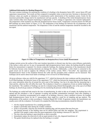54
Additional Information for Bushing Diagnostics
The most common technique for assessing the condition of a bushing is the dissipation factor (DF) / power factor (PF) and
capacitance measurement. Test results are then compared to nameplate values or previous tests. Increases or decreases from
reference values are usually an indication of contamination and/or deterioration of the insulation system. Limits for the
maximum permissible change tend to be manufacturer and type specific. A doubling of the initial dissipation/power factor
value warrants either more frequent monitoring or replacement. A 10 % change in capacitance also warrants replacement.
The temperature of the insulation can affect the dissipation/power factor results. Temperature correction factors for OIP and
RIP bushings are shown below in Figure 13 [1]. The temperature of the bushing lies between the oil temperature of the
transformer and the ambient temperature. The temperature of the oil and the ambient temperature should be recorded in the
test report.
Figure 13: Effect of Temperature on Dissipation/Power Factor (tanδ) Measurement
Leakage currents across the surface of the outer insulator (porcelain or silicone) may also have some influence, particularly
if the surface is dirty and wet. In case of unexpectedly high dissipation/power factor values, the bushing should be cleaned
before the measurement is repeated. For silicone composite bushings, the cleaning instructions of the manufacturer should
be followed, because some cleaning chemicals can damage the silicone. Additionally, a collar which is connected to the
guard circuit can be used to suppress the influence of the surface current. With a “hot-collar”, the capacitance and
dissipation/power factor of the insulation between the collar and the grounded centre conductor can be measured. This
technique can be used to detect local faults in bushings or low oil level in oil filled bushings.
All given reference values are valid for the capacitance “C1”, which lies between the inner conductor and the measuring tap.
In oil filled bushings, the dielectric losses of the capacitance “C2”, which lies between the measuring tap and the flange, can
give some information about the oil around the active part of the bushing. Care has to be taken that the measuring tap is
clean and dry, otherwise this will affect the result. The evaluation is based on a comparison of tests on similar bushings on
the transformer. The condition of bushings can also be evaluated using infrared thermography and, in the case of oil filled
bushings, by dissolved gas analysis of bushing oil or by monitoring the pressure within the bushing.
The bushings are sealed and leak tested at the time of manufacturing. In order to take an oil sample, the bushing has to be
opened and this introduces a risk of improper re-sealing and possible contamination (moisture, dust) after sampling is
completed. It is therefore recommended not to sample oil on bushings. However, when a problem is known, for example
high dissipation/power factor for the C1 measurement, there might be a need for oil sampling and gas analysis. The
interpretation of the analysis is done according to Technical Report IEC 61464. If questions remain, the manufacturer can
usually assist with the evaluation. If oil needs to be sampled the following recommendations should be followed:
─ Ask the original manufacturer for a sampling procedure
─ Sample is preferably taken during dry weather conditions
─ If this is not possible, clean the area around the sampling plug, and also protect that area from rain
─ The internal pressure of the bushing must not be altered before and after the sampling. This requirement is
satisfied if the sample is taken when the mean temperature of the bushing is between 0°C and 30°C
─ The time when the bushing is open should be as short as possible
─ Immediately replace the removed oil with an equal amount of new, dry, degassed transformer oil
─ The gasket should always be replaced when the bushing is re-sealed
 