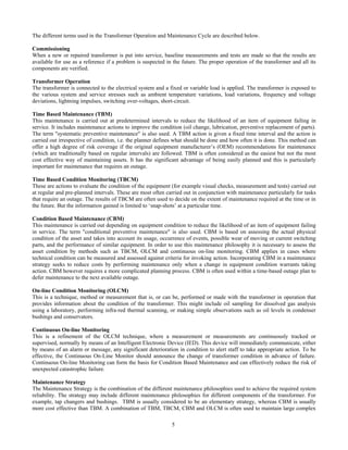 5
The different terms used in the Transformer Operation and Maintenance Cycle are described below.
Commissioning
When a new or repaired transformer is put into service, baseline measurements and tests are made so that the results are
available for use as a reference if a problem is suspected in the future. The proper operation of the transformer and all its
components are verified.
Transformer Operation
The transformer is connected to the electrical system and a fixed or variable load is applied. The transformer is exposed to
the various system and service stresses such as ambient temperature variations, load variations, frequency and voltage
deviations, lightning impulses, switching over-voltages, short-circuit.
Time Based Maintenance (TBM)
This maintenance is carried out at predetermined intervals to reduce the likelihood of an item of equipment failing in
service. It includes maintenance actions to improve the condition (oil change, lubrication, preventive replacement of parts).
The term "systematic preventive maintenance" is also used. A TBM action is given a fixed time interval and the action is
carried out irrespective of condition, i.e. the planner defines what should be done and how often it is done. This method can
offer a high degree of risk coverage if the original equipment manufacturer’s (OEM) recommendations for maintenance
(which are traditionally based on regular intervals) are followed. TBM is often considered as the easiest but not the most
cost effective way of maintaining assets. It has the significant advantage of being easily planned and this is particularly
important for maintenance that requires an outage.
Time Based Condition Monitoring (TBCM)
These are actions to evaluate the condition of the equipment (for example visual checks, measurement and tests) carried out
at regular and pre-planned intervals. These are most often carried out in conjunction with maintenance particularly for tasks
that require an outage. The results of TBCM are often used to decide on the extent of maintenance required at the time or in
the future. But the information gained is limited to ‘snap-shots’ at a particular time.
Condition Based Maintenance (CBM)
This maintenance is carried out depending on equipment condition to reduce the likelihood of an item of equipment failing
in service. The term "conditional preventive maintenance" is also used. CBM is based on assessing the actual physical
condition of the asset and takes into account its usage, occurrence of events, possible wear of moving or current switching
parts, and the performance of similar equipment. In order to use this maintenance philosophy it is necessary to assess the
asset condition by methods such as TBCM, OLCM and continuous on-line monitoring. CBM applies in cases where
technical condition can be measured and assessed against criteria for invoking action. Incorporating CBM in a maintenance
strategy seeks to reduce costs by performing maintenance only when a change in equipment condition warrants taking
action. CBM however requires a more complicated planning process. CBM is often used within a time-based outage plan to
defer maintenance to the next available outage.
On-line Condition Monitoring (OLCM)
This is a technique, method or measurement that is, or can be, performed or made with the transformer in operation that
provides information about the condition of the transformer. This might include oil sampling for dissolved gas analysis
using a laboratory, performing infra-red thermal scanning, or making simple observations such as oil levels in condenser
bushings and conservators.
Continuous On-line Monitoring
This is a refinement of the OLCM technique, where a measurement or measurements are continuously tracked or
supervised, normally by means of an Intelligent Electronic Device (IED). This device will immediately communicate, either
by means of an alarm or message, any significant deterioration in condition to alert staff to take appropriate action. To be
effective, the Continuous On-Line Monitor should announce the change of transformer condition in advance of failure.
Continuous On-line Monitoring can form the basis for Condition Based Maintenance and can effectively reduce the risk of
unexpected catastrophic failure.
Maintenance Strategy
The Maintenance Strategy is the combination of the different maintenance philosophies used to achieve the required system
reliability. The strategy may include different maintenance philosophies for different components of the transformer. For
example, tap changers and bushings. TBM is usually considered to be an elementary strategy, whereas CBM is usually
more cost effective than TBM. A combination of TBM, TBCM, CBM and OLCM is often used to maintain large complex
 
