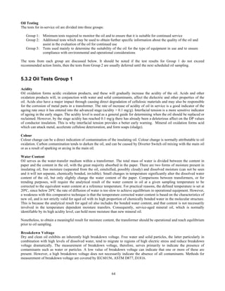 64
Oil Testing
The tests for in-service oil are divided into three groups:
Group 1: Minimum tests required to monitor the oil and to ensure that it is suitable for continued service
Group 2: Additional tests which may be used to obtain further specific information about the quality of the oil and
assist in the evaluation of the oil for continued use
Group 3: Tests used mainly to determine the suitability of the oil for the type of equipment in use and to ensure
compliance with environmental and operational considerations
The tests from each group are discussed below. It should be noted if the test results for Group 1 do not exceed
recommended action limits, then the tests from Group 2 are usually deferred until the next scheduled oil sampling.
5.3.2 Oil Tests Group 1
Acidity
Oil oxidation forms acidic oxidation products, and these will gradually increase the acidity of the oil. Acids and other
oxidation products will, in conjunction with water and solid contaminants, affect the dielectric and other properties of the
oil. Acids also have a major impact through causing direct degradation of cellulosic materials and may also be responsible
for the corrosion of metal parts in a transformer. The rate of increase of acidity of oil in service is a good indicator of the
ageing rate once it has entered into the advanced stage (acidity > 0.1 mg/g). Interfacial tension is a more sensitive indicator
of ageing in the early stages. The acidity level is used as a general guide for determining when the oil should be replaced or
reclaimed. However, by the stage acidity has reached 0.1 mg/g there has already been a deleterious affect on the DP values
of conductor insulation. This is why interfacial tension provides a better early warning. Mineral oil oxidation forms acid
which can attack metal, accelerate cellulose deterioration, and form soaps (sludge).
Colour
Colour change can be a direct indication of contamination of the insulating oil. Colour change is normally attributable to oil
oxidation. Carbon contamination tends to darken the oil, and can be caused by Diverter Switch oil mixing with the main oil
or as a result of sparking or arcing in the main oil.
Water Content
Oil serves as the water-transfer medium within a transformer. The total mass of water is divided between the content in
paper and the content in the oil, with the great majority absorbed in the paper. There are two forms of moisture present in
insulating oil, free moisture (separated from the oil, emulsified, possibly cloudy) and dissolved moisture (can not be seen
and it will not separate, chemically bonded, invisible). Small changes in temperature significantly alter the dissolved water
content of the oil, but only slightly change the water content of the paper. Comparisons between transformers, or for
trending purposes, will require the analytical result of the water content in oil at a given sampling temperature to be
corrected to the equivalent water content at a reference temperature. For practical reasons, the defined temperature is set at
20ºC, since below 20ºC the rate of diffusion of water is too slow to achieve equilibrium in operational equipment. However,
a weakness with this comparative technique is that the temperature corrected water content is based on the characteristics of
new oil, and is not strictly valid for aged oil with its high proportion of chemically bonded water in the molecular structure.
This is because the analytical result for aged oil also includes the bonded water content, and that content is not necessarily
involved in the temperature dependent moisture transfers. Consequently, service-aged mineral oil, which is normally
identifiable by its high acidity level, can hold more moisture than new mineral oil.
Nonetheless, to obtain a meaningful result for moisture content, the transformer should be operational and reach equilibrium
prior to oil sampling.
Breakdown Voltage
Dry and clean oil exhibits an inherently high breakdown voltage. Free water and solid particles, the latter particularly in
combination with high levels of dissolved water, tend to migrate to regions of high electric stress and reduce breakdown
voltage dramatically. The measurement of breakdown voltage, therefore, serves primarily to indicate the presence of
contaminants such as water or particles. A low value of breakdown voltage can indicate that one or more of these are
present. However, a high breakdown voltage does not necessarily indicate the absence of all contaminants. Methods for
measurement of breakdown voltage are covered by IEC60156, ASTM D877, D1816.
 