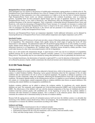 65
Dissipation/Power Factor and Resistivity
These parameters are very sensitive to the presence of soluble polar contaminants, ageing products or colloids in the oil. The
Dissipation/Power Factor indicates the dielectric loss of the oil. Changes in the levels of the contaminants can be monitored
by measurement of these parameters even when contamination is so slight as to be near the limit of chemical detection.
High Dissipation/Power Factor results can indicate contamination from oxidation by-products, water or conducting
particles. Acceptable limits for these parameters depend largely upon the type of equipment. However, high values of
Dissipation/Power Factor, or low values of Resistivity, may deleteriously affect the Dissipation/Power Factor and/or the
Insulation Resistance of the electrical equipment. There is generally a relationship between Dissipation/Power Factor and
Resistivity, with resistivity decreasing as Dissipation/Power Factor increases. It is normally not necessary to conduct both
tests on the same oil and generally Dissipation/Power Factor is found to be the more common test. However, experience
with oil reclamation has shown that Resistivity is the slowest and last parameter to be restored to an acceptable level
compared with IFT, Acidity and Dissipation/Power Factor.
Resistivity and Dissipation/Power Factor are temperature dependent. Useful additional information can be obtained by
measuring Resistivity or Dissipation/Power Factor at both ambient temperature and a higher temperature such as 90°C.
Interfacial Tension
The Interfacial Tension (IFT) between oil and water provides a means of detecting soluble polar contaminants and products
of oil degradation. This characteristic changes fairly rapidly during the initial stages of ageing but levels off when
deterioration is still moderate. This phenomenon makes IFT the preferred ageing indicator for its early trending. In contrast,
acidity changes slowly during the initial stages of ageing, but changes quickly in the terminal stages. In recognizing this
differential sensitivity to oil degradation, the "Oxidation Index" (interfacial tension divided by acidity) provides a more
useful index because its value varies more proportionately with the oil degradation.
Some care is still needed with interpretation though. A rapid decrease of IFT may also be an indication of compatibility
problems between the oil and some transformer materials (varnishes, gaskets), or of an accidental contamination when
filling with oil. This possibility may be cross-checked by testing other parameters of the oil, particularly the electrical ones.
For overloaded transformers, the deterioration of materials is rapid and IFT is a tool for detection of deterioration. IFT of an
oil is affected by presence of polar, soluble contaminates like dissolved moisture and oil deterioration by-products.
5.3.3 Oil Tests Group 2
Oxidation Stability
The ability of mineral oil to retard oxidation when subjected to thermal stress, whilst in the presence of oxygen and a copper
catalyst, is called Oxidation Stability. Measuring it gives general information about the life expectancy of the oil under
conditions that are representative for oils in service in electrical equipment. The property is defined as resistance to the
formation of acidic compounds, sludge and compounds, influencing the Dissipation/Power Factor (DF or PF) under given
conditions. The property depends mainly on the refining process and how it is applied to a given feedstock. Refined mineral
oils contain, to a varying degree, natural compounds acting as oxidation inhibitors (also known as natural inhibitors). Oils
containing only natural inhibitors are designated as uninhibited oils.
Synthetic oxidation inhibitors can be added to enhance the oxidation stability. In transformer oils, mainly phenolic
inhibitors are used. The commonly used compounds are 2,6-di-tert-butyl-paracresol (DBPC) and 2,6-di-tert-butyl-phenol
(DBP). The effectiveness of the inhibitor will vary with the chemical composition of the base oil. Inhibited oils have an
oxidation trend that contrasts greatly with uninhibited oils. At the beginning of service life, the synthetic inhibitor is
consumed with little formation of oxidation products. This is referred to as the induction period. After the inhibitor is
consumed, the oxidation rate is determined mainly by the base oil oxidation stability.
Because both the ageing process and the oil reclamation process itself can lower the inhibitor content, it is advisable that
monitoring of the inhibitor content should always follow oil reclamation. The recommended way to monitor the inhibitor
consumption is to measure the inhibitor concentration according to IEC 60666.
Sediment and Sludge
Sediment is the insoluble material present in the oil. Sediment includes:
─ Insoluble oxidation or degradation products of solid or liquid insulating materials
─ Solid particles released into the oil by the transformer, such as carbon, metal and metallic oxides
─ Fibres, and other foreign matter, of diverse origins
 