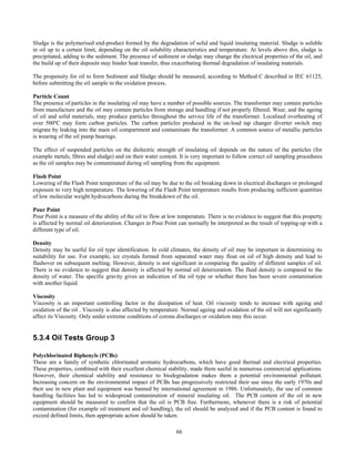 66
Sludge is the polymerised end-product formed by the degradation of solid and liquid insulating material. Sludge is soluble
in oil up to a certain limit, depending on the oil solubility characteristics and temperature. At levels above this, sludge is
precipitated, adding to the sediment. The presence of sediment or sludge may change the electrical properties of the oil, and
the build up of their deposits may hinder heat transfer, thus exacerbating thermal degradation of insulating materials.
The propensity for oil to form Sediment and Sludge should be measured, according to Method C described in IEC 61125,
before submitting the oil sample to the oxidation process.
Particle Count
The presence of particles in the insulating oil may have a number of possible sources. The transformer may contain particles
from manufacture and the oil may contain particles from storage and handling if not properly filtered. Wear, and the ageing
of oil and solid materials, may produce particles throughout the service life of the transformer. Localised overheating of
over 500ºC may form carbon particles. The carbon particles produced in the on-load tap changer diverter switch may
migrate by leaking into the main oil compartment and contaminate the transformer. A common source of metallic particles
is wearing of the oil pump bearings.
The effect of suspended particles on the dielectric strength of insulating oil depends on the nature of the particles (for
example metals, fibres and sludge) and on their water content. It is very important to follow correct oil sampling procedures
as the oil samples may be contaminated during oil sampling from the equipment.
Flash Point
Lowering of the Flash Point temperature of the oil may be due to the oil breaking down in electrical discharges or prolonged
exposure to very high temperature. The lowering of the Flash Point temperature results from producing sufficient quantities
of low molecular weight hydrocarbons during the breakdown of the oil.
Pour Point
Pour Point is a measure of the ability of the oil to flow at low temperature. There is no evidence to suggest that this property
is affected by normal oil deterioration. Changes in Pour Point can normally be interpreted as the result of topping-up with a
different type of oil.
Density
Density may be useful for oil type identification. In cold climates, the density of oil may be important in determining its
suitability for use. For example, ice crystals formed from separated water may float on oil of high density and lead to
flashover on subsequent melting. However, density is not significant in comparing the quality of different samples of oil.
There is no evidence to suggest that density is affected by normal oil deterioration. The fluid density is compared to the
density of water. The specific gravity gives an indication of the oil type or whether there has been severe contamination
with another liquid.
Viscosity
Viscosity is an important controlling factor in the dissipation of heat. Oil viscosity tends to increase with ageing and
oxidation of the oil . Viscosity is also affected by temperature. Normal ageing and oxidation of the oil will not significantly
affect its Viscosity. Only under extreme conditions of corona discharges or oxidation may this occur.
5.3.4 Oil Tests Group 3
Polychlorinated Biphenyls (PCBs)
These are a family of synthetic chlorinated aromatic hydrocarbons, which have good thermal and electrical properties.
These properties, combined with their excellent chemical stability, made them useful in numerous commercial applications.
However, their chemical stability and resistance to biodegradation makes them a potential environmental pollutant.
Increasing concern on the environmental impact of PCBs has progressively restricted their use since the early 1970s and
their use in new plant and equipment was banned by international agreement in 1986. Unfortunately, the use of common
handling facilities has led to widespread contamination of mineral insulating oil. The PCB content of the oil in new
equipment should be measured to confirm that the oil is PCB free. Furthermore, whenever there is a risk of potential
contamination (for example oil treatment and oil handling), the oil should be analyzed and if the PCB content is found to
exceed defined limits, then appropriate action should be taken.
 