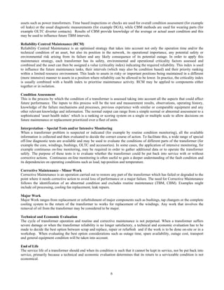 6
assets such as power transformers. Time based inspections or checks are used for overall condition assessment (for example
oil leaks) or the usual diagnostic measurements (for example DGA), while CBM methods are used for wearing parts (for
example OLTC diverter contacts). Results of CBM provide knowledge of the average or actual asset condition and this
may be used to influence future TBM intervals.
Reliability Centred Maintenance (RCM)
Reliability Centred Maintenance is an optimised strategy that takes into account not only the operation time and/or the
technical condition of an asset, but also its position in the network, its operational importance, any potential safety or
environmental risk arising from its failure and any likely consequence of its potential outage. In order to apply this
maintenance strategy, each transformer has its safety, environmental and operational criticality factors assessed and
combined and the asset can then be assigned a value (criticality index) indicating the required reliability. This index is used
to influence the future maintenance tasks, their intervals (which may also be condition based) and their priority ranking
within a limited resource environment. This leads to assets in risky or important positions being maintained in a different
(more intensive) manner to assets in a position where reliability can be allowed to be lower. In practice, the criticality index
is usually combined with a health index to prioritise maintenance activity. RCM may be applied to components either
together or in isolation.
Condition Assessment
This is the process by which the condition of a transformer is assessed taking into account all the aspects that could affect
future performance. The inputs to this process will be the test and measurement results, observations, operating history,
knowledge of the failure mechanisms and processes, previous experience with similar or comparable equipment and any
other relevant knowledge and information. The normal output can range from a simple normal or abnormal assessment to a
sophisticated ‘asset health index’ which is a ranking or scoring system on a single or multiple scale to allow decisions on
future maintenance or replacement prioritized over a fleet of units.
Interpretation – Special Tests and/or Intensive Monitoring
When a transformer problem is suspected or indicated (for example by routine condition monitoring), all the available
information is collected and then evaluated to decide the correct course of action. To facilitate this, a wide range of special
off-line diagnostic tests are available and may be used to evaluate the conditions of different parts of the transformer (for
example the core, windings, bushings, OLTC and accessories). In some cases, the application of intensive monitoring, for
example continuous on-line monitoring, may be required in order to gather additional data or to operate the transformer
safely. The purpose of these tests is to evaluate whether the transformer could be put back into service with or without
corrective actions. Continuous on-line monitoring is often useful to gain a deeper understanding of the fault condition and
its dependencies on operating conditions such as load, tap-position and temperature.
Corrective Maintenance - Minor Work
Corrective Maintenance is an operation carried out to restore any part of the transformer which has failed or degraded to the
point where it needs corrective action to avoid loss of performance or a major failure. The need for Corrective Maintenance
follows the identification of an abnormal condition and excludes routine maintenance (TBM, CBM). Examples might
include oil processing, cooling fan replacement, leak repairs.
Major Work
Major Work ranges from replacement or refurbishment of major components such as bushings, tap changers or the complete
cooling system to the return of the transformer to works for replacement of the windings. Any work that involves the
removal of oil from the transformer may be considered to be major.
Technical and Economic Evaluation
The cycle of transformer operation and routine and corrective maintenance is not perpetual. When a transformer suffers
severe damage or when the transformer reliability is no longer satisfactory, a technical and economic evaluation has to be
made to decide the best option between scrap and replace, repair or refurbish and if the work is to be done on-site or in a
workshop. When evaluating the best option considerations such as outage time, spare availability, outage cost, transport
and general equipment condition will be taken into account.
End of Life
The service life of a transformer should end when its condition is such that it cannot be kept in service, nor be put back into
service, primarily because a technical and economic evaluation determines that its return to a serviceable condition is not
economical.
 