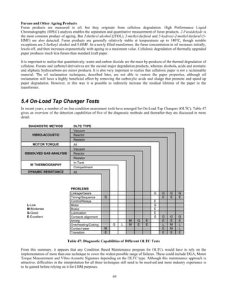 69
Furans and Other Ageing Products
Furan products are measured in oil, but they originate from cellulose degradation. High Performance Liquid
Chromatography (HPLC) analysis enables the separation and quantitative measurement of furan products. 2-Furaldehyde is
the most common product of ageing. But 2-furfuryl alcohol (2FOL), 2-methyl-furfural and 5-hydroxy-2-methyl-furfural (5-
HMF) are also detected. Furan products are generally relatively stable at temperatures up to 140°C, though notable
exceptions are 2-furfuryl alcohol and 5-HMF. In a newly filled transformer, the furan concentration in oil increases initially,
levels off, and then increases exponentially with ageing to a maximum value. Cellulosic degradation of thermally upgraded
paper produces much less furans than standard kraft paper.
It is important to realise that quantitatively, water and carbon dioxide are the main by-products of the thermal degradation of
cellulose. Furans and carbonyl derivatives are the second major degradation products, whereas alcohols, acids and aromatic
and aliphatic hydrocarbons are minor products. It is also very important to realize that cellulosic paper is not a reclaimable
material. The oil reclamation techniques, described later, are not able to restore the paper properties, although oil
reclamation will have a highly beneficial effect by removing the carboxylic acids and sludge that promote and speed up
paper degradation. However, in this way it is possible to indirectly increase the residual lifetime of the paper in the
transformer.
5.4 On-Load Tap Changer Tests
In recent years, a number of on-line condition assessment tools have emerged for On-Load Tap Changers (OLTC). Table 47
gives an overview of the detection capabilities of five of the diagnostic methods and thereafter they are discussed in more
detail.
DIAGNOSTIC METHOD OLTC TYPE
Vacuum
Reactor
Resistor
MOTOR TORQUE All
Vacuum
Reactor
Resistor
In-Tank
Compartment
DYNAMIC RESISTANCE All
PROBLEMS
Linkage/Gears G G G G
Timing/Sequence G E E E
Control/Relays E
L-Low Motor G
M-Moderate Brake E
G-Good Lubrication E
E-Excellent Contacts alignment G G G G
Arcing M G E E E E
Overheating/Coking G L M E E L M L
Contact wear M E M L
Transition E E E E
VIBRO-ACOUSTIC
DISSOLVED GAS ANALYSIS
IR THERMOGRAPHY
Table 47: Diagnostic Capabilities of Different OLTC Tests
From this summary, it appears that any Condition Based Maintenance program for OLTCs would have to rely on the
implementation of more than one technique to cover the widest possible range of failures. These could include DGA, Motor
Torque Measurement and Vibro-Acoustic Signature depending on the OLTC type. Although this maintenance approach is
attractive, difficulties in the interpretation for all three techniques still need to be resolved and more industry experience is
to be gained before relying on it for CBM purposes.
 