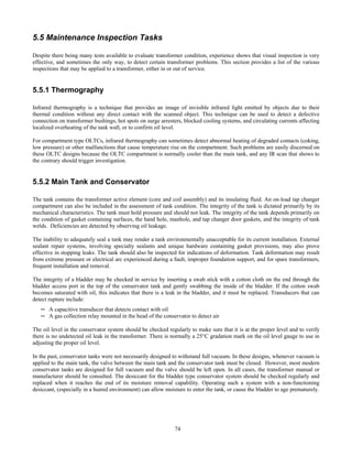 74
5.5 Maintenance Inspection Tasks
Despite there being many tests available to evaluate transformer condition, experience shows that visual inspection is very
effective, and sometimes the only way, to detect certain transformer problems. This section provides a list of the various
inspections that may be applied to a transformer, either in or out of service.
5.5.1 Thermography
Infrared thermography is a technique that provides an image of invisible infrared light emitted by objects due to their
thermal condition without any direct contact with the scanned object. This technique can be used to detect a defective
connection on transformer bushings, hot spots on surge arresters, blocked cooling systems, and circulating currents affecting
localized overheating of the tank wall, or to confirm oil level.
For compartment type OLTCs, infrared thermography can sometimes detect abnormal heating of degraded contacts (coking,
low pressure) or other malfunctions that cause temperature rise on the compartment. Such problems are easily discerned on
these OLTC designs because the OLTC compartment is normally cooler than the main tank, and any IR scan that shows to
the contrary should trigger investigation.
5.5.2 Main Tank and Conservator
The tank contains the transformer active element (core and coil assembly) and its insulating fluid. An on-load tap changer
compartment can also be included in the assessment of tank condition. The integrity of the tank is dictated primarily by its
mechanical characteristics. The tank must hold pressure and should not leak. The integrity of the tank depends primarily on
the condition of gasket containing surfaces, the hand hole, manhole, and tap changer door gaskets, and the integrity of tank
welds. Deficiencies are detected by observing oil leakage.
The inability to adequately seal a tank may render a tank environmentally unacceptable for its current installation. External
sealant repair systems, involving specialty sealants and unique hardware containing gasket provisions, may also prove
effective in stopping leaks. The tank should also be inspected for indications of deformation. Tank deformation may result
from extreme pressure or electrical arc experienced during a fault, improper foundation support, and for spare transformers,
frequent installation and removal.
The integrity of a bladder may be checked in service by inserting a swab stick with a cotton cloth on the end through the
bladder access port in the top of the conservator tank and gently swabbing the inside of the bladder. If the cotton swab
becomes saturated with oil, this indicates that there is a leak in the bladder, and it must be replaced. Transducers that can
detect rupture include:
─ A capacitive transducer that detects contact with oil
─ A gas collection relay mounted in the head of the conservator to detect air
The oil level in the conservator system should be checked regularly to make sure that it is at the proper level and to verify
there is no undetected oil leak in the transformer. There is normally a 25°C gradation mark on the oil level gauge to use in
adjusting the proper oil level.
In the past, conservator tanks were not necessarily designed to withstand full vacuum. In these designs, whenever vacuum is
applied to the main tank, the valve between the main tank and the conservator tank must be closed. However, most modern
conservator tanks are designed for full vacuum and the valve should be left open. In all cases, the transformer manual or
manufacturer should be consulted. The desiccant for the bladder type conservator system should be checked regularly and
replaced when it reaches the end of its moisture removal capability. Operating such a system with a non-functioning
desiccant, (especially in a humid environment) can allow moisture to enter the tank, or cause the bladder to age prematurely.
 