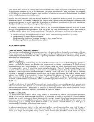 76
lower portion of the cooler at the juncture of the tubes and the tube sheet, and is readily seen when oil leaks are observed.
In aggressive environments, the fins on the cooling tubes can corrode and disintegrate. Some field repairs have prolonged
the life of forced oil and air coolers, however, this is considered to be a short-term correction. Left unattended, the oil leaks
could eventually cause an environmental concern.
Oil leaks may occur where the tubes meet the tube sheet and can be attributed to thermal expansion and contraction that
deforms the relatively soft tubes and allows oil to leak from this joint. Cooler designers usually take thermal expansion and
contraction into account to prevent such leaks. Nevertheless, the installation instructions from the cooler manufacturer
should also be followed to avoid exacerbating these thermal stresses.
In summary, in order to extend their efficiency, forced oil and air coolers should be maintained over their lifespan.
However, when indications show that they are at the end of their life, plans should be made to replace them in order to
extend the reliability and the life of the power transformer. The following actions can be performed on cooling system:
─ Check functionality of cooling control system; local, remote, automatic cooling control, back-up cooling
─ Check signalling of pumps, fans and flow-meters
─ Check mechanical condition of pumps and fans, service times, wear of bearings
─ Check cooling efficiency and clean coolers and radiators
5.5.4 Accessories
Liquid and Winding Temperature Indicators
The temperature recording for top oil and winding temperatures will vary depending on the transformer application and design.
Normal readings may be obtained from site maintenance personnel. Top oil temperatures normally do not exceed 80°C and
winding temperatures are normally less than 100°C. Any reading above these values may be an indication of cooling problems
or loading beyond nameplate rating.
Liquid Level Indicator
If the oil level gauge gives erratic readings, the float inside the conservator tank should be checked for proper operation or
damage. The liquid level indicator lens should be clear, legible and free of scratches. There should be no signs of moisture
condensation on the lens. All labels should be clearly legible and visible. The pointer should travel freely when checked
with a magnetic drive source. If any sticking is detected, replace the gauge. The switch should operate at the appropriate
set point as shown on the dial or drawing when the pointer is moved by the magnetic drive. The operation of the switch
should be a clear change of state from normally open to normally closed. There should be no non-contacts, commonly
referred to as dead spots, or simultaneously normally open and normally closed contacts. The oil level indicator usually
indicates where the 25°C oil level should be. Compare the reading of this indicator with the top oil temperature indicator.
If the transformer is fully loaded, the top oil temperature will be high, and the level indicator should be closer to the high
level mark. If the transformer is de-energized and the oil temperature gauge reads around 25°C, the oil level pointer should
be near 25°C.
Liquid level indicators in the main tank of a conservator type transformer have a demonstrated propensity to seize up, due to
infrequent movement. Since the main tank on such a transformer normally remains full of oil, the level indicators remain
stationary for months or years. Whenever the oil is lowered for maintenance activities, these indicators should be carefully
examined for proper functionality. Defective gauges should be repaired or replaced.
Rapid Pressure Rise Relay
The manufacturers of these relays publish testing methods to ensure that they function within calibrated parameters.
Several factors affect the performance and long term life of these relays, including but not limited to, excessive vibration,
moisture, and corrosive environments. Due to their design, it is not easy to detect signs of wear other than to conduct the
performance tests recommended by the manufacturer. The operation of the relay switch should have a clear change of state
from normally open to normally closed. There should be no non-contacts, commonly referred to as dead spots, or
simultaneously normally open and normally closed contacts.
In addition to a performance check, it is also important to perform a visual inspection of the relay. Look for signs of
corrosion in and around the connector location and around the top cover. Check that flange mounted style relays have
smooth, even flanges and clean gasket sealing surfaces. Thread mounted styles should have smooth threads and any old
 