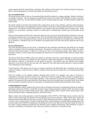 77
sealant material should be cleaned before reinstalling. The condition of the isolation valve should be checked to determine
that it is functioning properly, in case the relay needs to be removed from service.
Gas Accumulation Relay
The tubing from the source to the Gas Accumulation Relay should be checked for crimping and plugs. Replace the tubing if
any damage is detected. The relay gauge lens should be clear and free of scratches. There should be no signs of moisture
condensation on the lens. The dial should be legible and free of paint flaking and chips. All labels should be legible and
clearly visible.
The pointer should travel freely when checked with a magnet drive source. If any sticking is detected, replace the gauge.
The switch should operate at the appropriate set point as shown on the dial or drawing when the pointer is moved by the
magnetic drive. The operation of the switch should be a clear change of state from normally open to normally close. There
should be no non-contacts, commonly referred to as dead spots or simultaneously normally open and normally closed
contacts.
There are some transformers fitted with conservators that do not have any provision for detecting the production of free gas.
Consideration should be given to having some form of Gas Accumulation Relay added for fault detection. Options include
the installation of a Gas Accumulation Relay on the top of the main tank and tapping into the highest point of the tank top.
As an alternative, a Buchholz relay can be installed in the piping between the main tank and the expansion tank for gas
detection.
Pressure Relief Devices
The actual operating pressure for this device is determined by the transformer manufacturer and should not be changed
without consultation with the transformer manufacturer. The operation of the device is such that the sealing valve opens
when the internal tank pressure is sufficient to overcome the force of the hold down springs. These springs contain a
tremendous amount of stored energy when assembled and should never be disassembled without taking the proper safety
precautions.
The Pressure Relief Device (PRD) sealing valve gaskets are typically coated with a special lubricant to minimize sticking
and long-term vulcanization to the sealing valve due to pressure, vibration and temperature. This lubricant may break down
after long-term exposure to transformer oil and should be checked. The lubricant may also diminish after multiple
operations, so any device that has seen more than a few operations in the field needs careful inspection to ensure the gasket
is not sticking due to lack of lubricant.
Visual inspection of the spring cover for signs of corrosion, primarily at the sharp bend radii, is important. If any sign of
cracking or pitting is noted, the device should be replaced. Check also that the springs have not corroded beyond light
surface rust.
Check the condition of the attached operation indicating alarm switch, if so equipped. Any signs of corrosion or
contamination, especially around the connector area, require the switch to be replaced. Most switches are designed with a
manual test lever to allow users to verify proper operation. If the switch does not function and reset properly, it should be
replaced. The operation of the switch should be a clear change of state from normally open to normally closed. There should
be no non-contacts, commonly referred to as dead spots, or simultaneously normally open and normally closed contacts.
Cooling Equipment Controls
Cooling Equipment Controls comprise those devices that are interposed electrically or mechanically between the liquid/oil
temperature indicator (LTI/OTI), or preferably the faster acting winding temperature indicator (WTI), the forced cooling
fans and pumps, and the oil-filled cooling circuit (tanks, radiators and pipe work). Typical controls include bypass, bank
selector and mode switches, interposing contactors, and shut-off valves.
Bypass switches turn cooling apparatus on and off independent of the LTI/OTI or WTI. Bank selector switches select the
order in which cooling stages are operated, such that operating times may be equalized. Mode switches have manual and
automatic positions that determine the source of control. These switches may be rotary or toggle type switches. They may,
or may not, have a locking feature. Switches should operate freely without binding or sticking. Making and breaking of the
circuit(s) under control should be instantaneous, discounting the action of any delay devices that may modify the action of
the switch. Locking mechanisms should have the unlocking means available and functional. There should be no signs of
corrosion, overheating, or discoloration on the switch case, actuators, connections, or associated wiring.
 